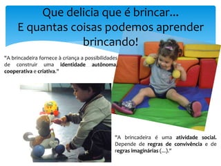 Que delicia que é brincar...
E quantas coisas podemos aprender
brincando!
"A brincadeira fornece à criança a possibilidades
de construir uma identidade autônoma,
cooperativa e criativa."
"A brincadeira é uma atividade social.
Depende de regras de convivência e de
regras imaginárias (...)."
 