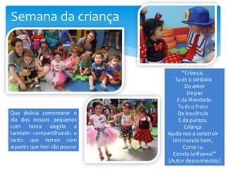 Semana da criança
“Criança,
Tu és o símbolo
Do amor
Da paz
E da liberdade.
Tu és o fruto
Da inocência
E da pureza.
Criança
Ajuda-nos a construir
Um mundo bom,
Como tu
Estrela brilhante!”
(Autor desconhecido)
Que delícia comemorar o
dia dos nossos pequenos
com tanta alegria e
também compartilhando o
tanto que temos com
aqueles que tem tão pouco!
 