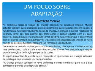 UM POUCO SOBRE
ADAPTAÇÃO
ADAPTAÇÃO ESCOLAR
As primeiras relações sociais da criança ocorrem na educação infantil. Muitos
estudos indicam que a qualidade do relacionamento que estabelecem com os pais, é
fundamental no desenvolvimento social da criança. A atenção e o afeto recebidos na
infância, tanto dos pais quanto dos professores e demais adultos com os quais
convive, ajudam-na a ver o mundo de forma positiva e a acreditar que a convivência
com os outros também será agradável. O processo de adaptação da criança ao novo
mundo da escola é fundamental para sua formação sociocultural.
Durante este período muitas pessoas são envolvidas, não apenas a criança em si,
mas professores, pais e toda a estrutura escolar. É uma fase delicada, que requer
grande atenção e dedicação por parte de todos.
O papel primordial da escola neste momento é oportunizar as crianças relações
pessoais que não sejam do seu núcleo familiar.
“A criança precisa conhecer o novo ambiente e sentir confiança: para isso é que
acontece o período de adaptação escolar.”
 