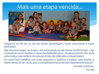 Chegamos ao fim de um ano de muitas aprendizgens, muito crescimento e muita
dedicação!!
Que essa nova etapa - no Grupo 1, em outra escola, ou até mesmo no Mini Grupo – seja
recheada de novos desafios e novas possibilidades para o amadurecimento, não só de
cada criança, mas também de cada pai e mãe, tão dedicados e empenhados!!
Foi muito bom trabalhar com esses pequenos e ajudá-los a superar cada desafio, e
melhor ainda, foi ter vocês, pais, como parceiros nesse ato tão importante de educar!!
Um beijo carinhoso,
Tia Gabi
Mais uma etapa vencida...
 