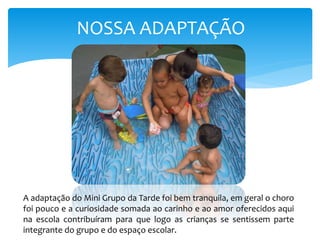 NOSSA ADAPTAÇÃO
A adaptação do Mini Grupo da Tarde foi bem tranquila, em geral o choro
foi pouco e a curiosidade somada ao carinho e ao amor oferecidos aqui
na escola contribuíram para que logo as crianças se sentissem parte
integrante do grupo e do espaço escolar.
 