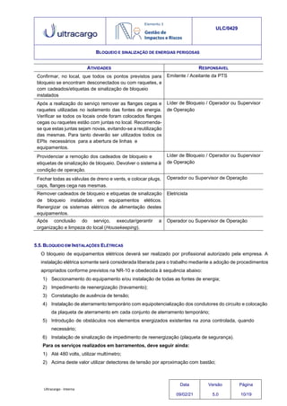 Ultracargo - Interna
ULC/0429
BLOQUEIO E SINALIZAÇÃO DE ENERGIAS PERIGOSAS
ATIVIDADES RESPONSÁVEL
Confirmar, no local, que todos os pontos previstos para
bloqueio se encontram desconectados ou com raquetes, e
com cadeados/etiquetas de sinalização de bloqueio
instalados
Emitente / Aceitante da PTS
Após a realização do serviço remover as flanges cegas e
raquetes utilizadas no isolamento das fontes de energia.
Verificar se todos os locais onde foram colocados flanges
cegas ou raquetes estão com juntas no local. Recomenda-
se que estas juntas sejam novas, evitando-se a reutilização
das mesmas. Para tanto deverão ser utilizados todos os
EPIs necessários para a abertura de linhas e
equipamentos.
Líder de Bloqueio / Operador ou Supervisor
de Operação
Providenciar a remoção dos cadeados de bloqueio e
etiquetas de sinalização de bloqueio. Devolver o sistema à
condição de operação.
Líder de Bloqueio / Operador ou Supervisor
de Operação
Fechar todas as válvulas de dreno e vents, e colocar plugs,
caps, flanges cega nas mesmas.
Operador ou Supervisor de Operação
Remover cadeados de bloqueio e etiquetas de sinalização
de bloqueio instalados em equipamentos eléticos.
Renergizar os sistemas elétricos de alimentação destes
equipamentos.
Eletricista
Após conclusão do serviço, executar/gerantir a
organização e limpeza do local (Housekeeping).
Operador ou Supervisor de Operação
5.5. BLOQUEIO EM INSTALAÇÕES ELÉTRICAS
O bloqueio de equipamentos elétricos deverá ser realizado por profissional autorizado pela empresa. A
instalação elétrica somente será considerada liberada para o trabalho mediante a adoção de procedimentos
apropriados conforme previstos na NR-10 e obedecida à sequência abaixo:
1) Seccionamento do equipamento e/ou instalação de todas as fontes de energia;
2) Impedimento de reenergização (travamento);
3) Constatação de ausência de tensão;
4) Instalação de aterramento temporário com equipotencialização dos condutores do circuito e colocação
da plaqueta de aterramento em cada conjunto de aterramento temporário;
5) Introdução de obstáculos nos elementos energizados existentes na zona controlada, quando
necessário;
6) Instalação de sinalização de impedimento de reenergização (plaqueta de segurança).
Para os serviços realizados em barramentos, deve seguir ainda:
1) Até 480 volts, utilizar multímetro;
2) Acima deste valor utilizar detectores de tensão por aproximação com bastão;
Data
09/02/21
Versão
5.0
Página
10/19
 