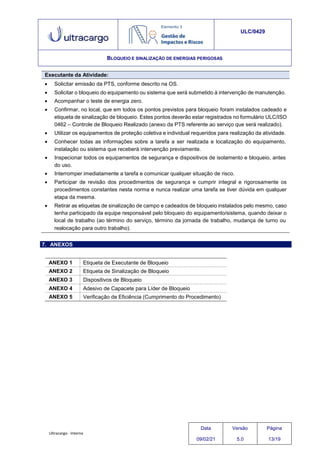 Ultracargo - Interna
ULC/0429
BLOQUEIO E SINALIZAÇÃO DE ENERGIAS PERIGOSAS
Executante da Atividade:
 Solicitar emissão da PTS, conforme descrito na OS.
 Solicitar o bloqueio do equipamento ou sistema que será submetido à intervenção de manutenção.
 Acompanhar o teste de energia zero.
 Confirmar, no local, que em todos os pontos previstos para bloqueio foram instalados cadeado e
etiqueta de sinalização de bloqueio. Estes pontos deverão estar registrados no formulário ULC/ISO
0462 – Controle de Bloqueio Realizado (anexo da PTS referente ao serviço que será realizado).
 Utilizar os equipamentos de proteção coletiva e individual requeridos para realização da atividade.
 Conhecer todas as informações sobre a tarefa a ser realizada e localização do equipamento,
instalação ou sistema que receberá intervenção previamente.
 Inspecionar todos os equipamentos de segurança e dispositivos de isolamento e bloqueio, antes
do uso.
 Interromper imediatamente a tarefa e comunicar qualquer situação de risco.
 Participar de revisão dos procedimentos de segurança e cumprir integral e rigorosamente os
procedimentos constantes nesta norma e nunca realizar uma tarefa se tiver dúvida em qualquer
etapa da mesma.
 Retirar as etiquetas de sinalização de campo e cadeados de bloqueio instalados pelo mesmo, caso
tenha participado da equipe responsável pelo bloqueio do equipamento/sistema, quando deixar o
local de trabalho (ao término do serviço, término da jornada de trabalho, mudança de turno ou
realocação para outro trabalho).
7. ANEXOS
ANEXO 1 Etiqueta de Executante de Bloqueio
ANEXO 2 Etiqueta de Sinalização de Bloqueio
ANEXO 3 Dispositivos de Bloqueio
ANEXO 4 Adesivo de Capacete para Líder de Bloqueio
ANEXO 5 Verificação de Eficiência (Cumprimento do Procedimento)
Data
09/02/21
Versão
5.0
Página
13/19
 