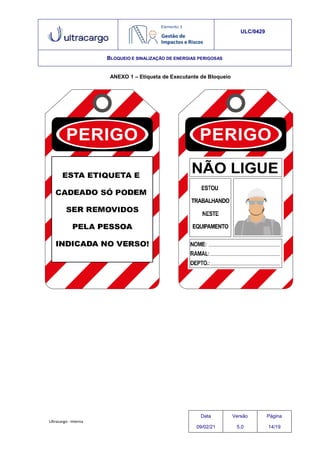 Ultracargo - Interna
ULC/0429
BLOQUEIO E SINALIZAÇÃO DE ENERGIAS PERIGOSAS
ANEXO 1 – Etiqueta de Executante de Bloqueio
Data
09/02/21
Versão
5.0
Página
14/19
 