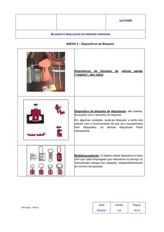 Ultracargo - Interna
ULC/0429
BLOQUEIO E SINALIZAÇÃO DE ENERGIAS PERIGOSAS
ANEXO 3 – Dispositivos de Bloqueio
Dispositivos de bloqueio de válvula gaveta
(“registro”, tipo cabo):
Dispositivo de bloqueio de disjuntores: são usados,
de acordo com o tamanho do disjuntor.
Em algumas unidades, pode-se bloquear a porta dos
painéis com o inconveniente de que se o equipamento
ficar bloqueado, os demais disjuntores ficam
inacessíveis.
Multibloqueadores: O objetivo deste dispositivo é fazer
com que cada empregado que intervenha no serviço ou
manutenção coloque seu cadeado, independentemente
do número de pessoas.
Data
09/02/21
Versão
5.0
Página
16/19
 