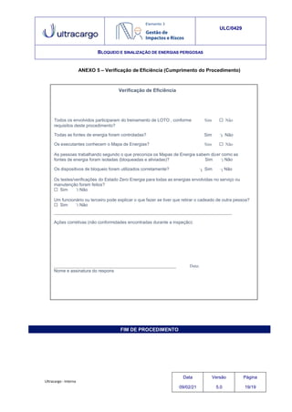 Verificação de Eficiência
as
Os testes/verificações do Estado Zero Energia para todas as energias envolvidas no serviço ou
manutenção foram feitos?
 Sim Não
Um funcionário ou terceiro pode explicar o que fazer se tiver que retirar o cadeado de outra pessoa?
 Sim Não
Ações corretivas (não conformidades encontradas durante a inspeção):
Data:
Nome e assinatura do respons
FIM DE PROCEDIMENTO
ULC/0429
BLOQUEIO E SINALIZAÇÃO DE ENERGIAS PERIGOSAS
ANEXO 5 – Verificação de Eficiência (Cumprimento do Procedimento)
Todos os envolvidos participaram do treinamento de LOTO , conforme Sim  Não
requisitos deste procedimento?
Todas as fontes de energia foram controladas? Sim Não
Os executantes conhecem o Mapa de Energias? Sim  Não
As pessoas trabalhando segundo o que preconiza os Mapas de Energia s
fontes de energia foram isoladas (bloqueadas e aliviadas)?
abem diz
Sim
er como
Não
Os dispositivos de bloqueio foram utilizados corretamente? Sim Não
Ultracargo - Interna
Data
09/02/21
Versão
5.0
Página
19/19
 