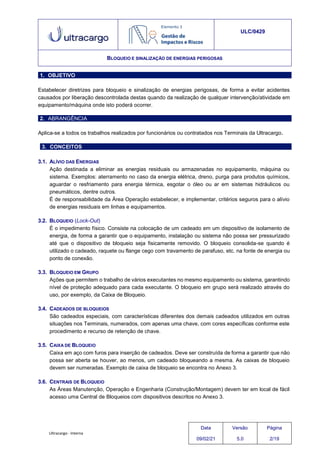 Ultracargo - Interna
ULC/0429
BLOQUEIO E SINALIZAÇÃO DE ENERGIAS PERIGOSAS
1. OBJETIVO
Estabelecer diretrizes para bloqueio e sinalização de energias perigosas, de forma a evitar acidentes
causados por liberação descontrolada destas quando da realização de qualquer intervenção/atividade em
equipamento/máquina onde isto poderá ocorrer.
2. ABRANGÊNCIA
Aplica-se a todos os trabalhos realizados por funcionários ou contratados nos Terminais da Ultracargo.
3. CONCEITOS
3.1. ALÍVIO DAS ENERGIAS
Ação destinada a eliminar as energias residuais ou armazenadas no equipamento, máquina ou
sistema. Exemplos: aterramento no caso da energia elétrica, dreno, purga para produtos químicos,
aguardar o resfriamento para energia térmica, esgotar o óleo ou ar em sistemas hidráulicos ou
pneumáticos, dentre outros.
É de responsabilidade da Área Operação estabelecer, e implementar, critérios seguros para o alívio
de energias residuais em linhas e equipamentos.
3.2. BLOQUEIO (Lock-Out)
É o impedimento físico. Consiste na colocação de um cadeado em um dispositivo de isolamento de
energia, de forma a garantir que o equipamento, instalação ou sistema não possa ser pressurizado
até que o dispositivo de bloqueio seja fisicamente removido. O bloqueio consolida-se quando é
utilizado o cadeado, raquete ou flange cego com travamento de parafuso, etc. na fonte de energia ou
ponto de conexão.
3.3. BLOQUEIO EM GRUPO
Ações que permitem o trabalho de vários executantes no mesmo equipamento ou sistema, garantindo
nível de proteção adequado para cada executante. O bloqueio em grupo será realizado através do
uso, por exemplo, da Caixa de Bloqueio.
3.4. CADEADOS DE BLOQUEIOS
São cadeados especiais, com características diferentes dos demais cadeados utilizados em outras
situações nos Terminais, numerados, com apenas uma chave, com cores específicas conforme este
procedimento e recurso de retenção de chave.
3.5. CAIXA DE BLOQUEIO
Caixa em aço com furos para inserção de cadeados. Deve ser construída de forma a garantir que não
possa ser aberta se houver, ao menos, um cadeado bloqueando a mesma. As caixas de bloqueio
devem ser numeradas. Exemplo de caixa de bloqueio se encontra no Anexo 3.
3.6. CENTRAIS DE BLOQUEIO
As Áreas Manutenção, Operação e Engenharia (Construção/Montagem) devem ter em local de fácil
acesso uma Central de Bloqueios com dispositivos descritos no Anexo 3.
Data
09/02/21
Versão
5.0
Página
2/19
 