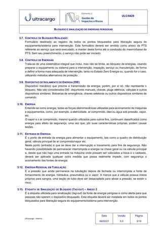 Ultracargo - Interna
ULC/0429
BLOQUEIO E SINALIZAÇÃO DE ENERGIAS PERIGOSAS
3.7. CONTROLE DE BLOQUEIO REALIZADO
Formulário destinado ao registro de todos os pontos bloqueados para liberação segura do
equipamento/sistema para intervenção. Este formulário deverá ser emitido como anexo da PTS
referente ao serviço que será executado, e manter desta forma até a conclusão do mesmo/baixa da
PTS. Sem seu preenchimento, o serviço não pode ser iniciado.
3.8. CONTROLE DE ENERGIAS
Trata-se de uma sistemática integral que inclui, mas não se limita, ao bloqueio de energias, visando
preparar o equipamento ou sistema para a intervenção, inspeção, serviço ou manutenção, de forma
a definir a forma mais adequada de intervenção, tanto no Estado Zero Energia ou, quando for o caso,
utilizando métodos alternativos de proteção.
3.9. DISPOSITIVO DE ISOLAMENTO DE ENERGIA (DIE)
Dispositivo mecânico que previne a transmissão da energia, porém, por si só, não representa o
bloqueio. Não são considerados DIE: disjuntores manuais, chaves, plugs elétricos, válvulas e outros
dispositivos similares. Botoeiras de emergência, chaves seletoras ou outros dispositivos similares de
comando.
3.10. ENERGIA
Entende-se como energia, todas as forças eletromecânicas utilizadas para acionamento de máquinas
e equipamentos, como, por exemplo, a eletricidade, ar comprimido, óleo ou água sob pressão, vapor,
etc.
O vapor e o ar comprimido, mesmo quando utilizados para outros fins, continuam classificados como
energia para efeito de segurança, uma vez que, pôr suas características próprias, podem causar
lesões.
3.11. ENTRADA DE ENERGIA
É o ponto de entrada da energia para alimentar o equipamento, tais como a quadro de distribuição
geral, válvula principal de ar comprimido/vapor etc.
Neste ponto (entrada) é que se deve dar a interrupção e travamento para fins de segurança. Não
havendo possibilidade de permanecer interrompida a energia na chave geral ou na válvula principal
e, desde que não haja uma entrada na máquina onde possam ser colocados a trava e o cadeado,
deverá ser aplicada qualquer outra medida que possa realmente impedir, com segurança o
acionamento das fontes de energia.
3.12. ENERGIA RESIDUAL EM TUBULAÇÃO
É a pressão que ainda permanece na tubulação depois de fechada ou interrompida a fonte de
fornecimento de energia, hidráulica, pneumática ou a vapor. A menos que a válvula possua meios
próprios para sangria, uma seção do tubo deve ser desacoplada para aliviar a pressão, se existir o
risco.
3.13. ETIQUETA DE SINALIZAÇÃO DE BLOQUEIO (TAG-OUT) – ANEXO 2
É a etiqueta utilizada para sinalização (tag-out) da fonte de energia perigosa e como alerta para que
pessoas não operem o dispositivo bloqueado. Esta etiqueta deverá ser instalada em todos os pontos
bloqueados para liberação segura do equipamento/sistema para intervenção.
Data
09/02/21
Versão
5.0
Página
3/19
 