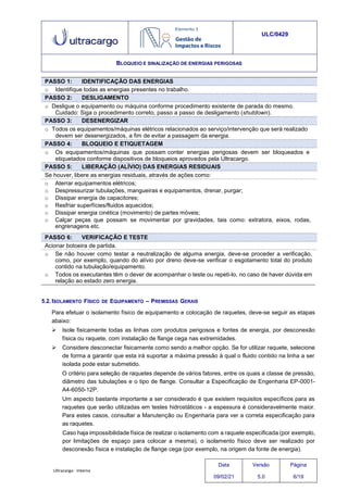 Ultracargo - Interna
ULC/0429
BLOQUEIO E SINALIZAÇÃO DE ENERGIAS PERIGOSAS
PASSO 1: IDENTIFICAÇÃO DAS ENERGIAS
o Identifique todas as energias presentes no trabalho.
PASSO 2: DESLIGAMENTO
o Desligue o equipamento ou máquina conforme procedimento existente de parada do mesmo.
Cuidado: Siga o procedimento correto, passo a passo de desligamento (shutdown).
PASSO 3: DESENERGIZAR
o Todos os equipamentos/máquinas elétricos relacionados ao serviço/intervenção que será realizado
devem ser desenergizados, a fim de evitar a passagem da energia.
PASSO 4: BLOQUEIO E ETIQUETAGEM
o Os equipamentos/máquinas que possam conter energias perigosas devem ser bloqueados e
etiquetados conforme dispositivos de bloqueios aprovados pela Ultracargo.
PASSO 5: LIBERAÇÃO (ALÍVIO) DAS ENERGIAS RESIDUAIS
Se houver, libere as energias residuais, através de ações como:
o Aterrar equipamentos elétricos;
o Despressurizar tubulações, mangueiras e equipamentos, drenar, purgar;
o Dissipar energia de capacitores;
o Resfriar superfícies/fluidos aquecidos;
o Dissipar energia cinética (movimento) de partes móveis;
o Calçar peças que possam se movimentar por gravidades, tais como: extratora, eixos, rodas,
engrenagens etc.
PASSO 6: VERIFICAÇÃO E TESTE
Acionar botoeira de partida.
o Se não houver como testar a neutralização de alguma energia, deve-se proceder a verificação,
como, por exemplo, quando do alívio por dreno deve-se verificar o esgotamento total do produto
contido na tubulação/equipamento.
o Todos os executantes têm o dever de acompanhar o teste ou repeti-lo, no caso de haver dúvida em
relação ao estado zero energia.
5.2. ISOLAMENTO FÍSICO DE EQUIPAMENTO – PREMISSAS GERAIS
Para efetuar o isolamento físico de equipamento e colocação de raquetes, deve-se seguir as etapas
abaixo:
 Isole fisicamente todas as linhas com produtos perigosos e fontes de energia, por desconexão
física ou raquete, com instalação de flange cega nas extremidades.
 Considere desconectar fisicamente como sendo a melhor opção. Se for utilizar raquete, selecione
de forma a garantir que esta irá suportar a máxima pressão à qual o fluido contido na linha a ser
isolada pode estar submetido.
O critério para seleção de raquetes depende de vários fatores, entre os quais a classe de pressão,
diâmetro das tubulações e o tipo de flange. Consultar a Especificação de Engenharia EP-0001-
A4-6050-12P.
Um aspecto bastante importante a ser considerado é que existem requisitos específicos para as
raquetes que serão utilizadas em testes hidrostáticos - a espessura é consideravelmente maior.
Para estes casos, consultar a Manutenção ou Engenharia para ver a correta especificação para
as raquetes.
Caso haja impossibilidade física de realizar o isolamento com a raquete especificada (por exemplo,
por limitações de espaço para colocar a mesma), o isolamento físico deve ser realizado por
desconexão física e instalação de flange cega (por exemplo, na origem da fonte de energia).
Data
09/02/21
Versão
5.0
Página
6/19
 