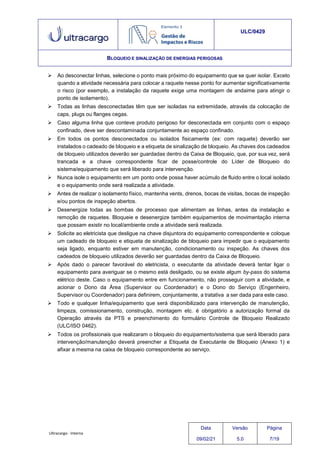 Ultracargo - Interna
ULC/0429
BLOQUEIO E SINALIZAÇÃO DE ENERGIAS PERIGOSAS
 Ao desconectar linhas, selecione o ponto mais próximo do equipamento que se quer isolar. Exceto
quando a atividade necessária para colocar a raquete nesse ponto for aumentar significativamente
o risco (por exemplo, a instalação da raquete exige uma montagem de andaime para atingir o
ponto de isolamento).
 Todas as linhas desconectadas têm que ser isoladas na extremidade, através da colocação de
caps, plugs ou flanges cegas.
 Caso alguma linha que conteve produto perigoso for desconectada em conjunto com o espaço
confinado, deve ser descontaminada conjuntamente ao espaço confinado.
 Em todos os pontos desconectados ou isolados fisicamente (ex: com raquete) deverão ser
instalados o cadeado de bloqueio e a etiqueta de sinalização de bloqueio. As chaves dos cadeados
de bloqueio utilizados deverão ser guardadas dentro da Caixa de Bloqueio, que, por sua vez, será
trancada e a chave correspondente ficar de posse/controle do Líder de Bloqueio do
sistema/equipamento que será liberado para intervenção.
 Nunca isole o equipamento em um ponto onde possa haver acúmulo de fluido entre o local isolado
e o equipamento onde será realizada a atividade.
 Antes de realizar o isolamento físico, mantenha vents, drenos, bocas de visitas, bocas de inspeção
e/ou pontos de inspeção abertos.
 Desenergize todas as bombas de processo que alimentam as linhas, antes da instalação e
remoção de raquetes. Bloqueie e desenergize também equipamentos de movimentação interna
que possam existir no local/ambiente onde a atividade será realizada.
 Solicite ao eletricista que desligue na chave disjuntora do equipamento correspondente e coloque
um cadeado de bloqueio e etiqueta de sinalização de bloqueio para impedir que o equipamento
seja ligado, enquanto estiver em manutenção, condicionamento ou inspeção. As chaves dos
cadeados de bloqueio utilizados deverão ser guardadas dentro da Caixa de Bloqueio.
 Após dado o parecer favorável do eletricista, o executante da atividade deverá tentar ligar o
equipamento para averiguar se o mesmo está desligado, ou se existe algum by-pass do sistema
elétrico deste. Caso o equipamento entre em funcionamento, não prosseguir com a atividade, e
acionar o Dono da Área (Supervisor ou Coordenador) e o Dono do Serviço (Engenheiro,
Supervisor ou Coordenador) para definirem, conjuntamente, a tratativa a ser dada para este caso.
 Todo e qualquer linha/equipamento que será disponibilizado para intervenção de manutenção,
limpeza, comissionamento, construção, montagem etc. é obrigatório a autorização formal da
Operação através da PTS e preenchimento do formulário Controle de Bloqueio Realizado
(ULC/ISO 0462).
 Todos os profissionais que realizaram o bloqueio do equipamento/sistema que será liberado para
intervenção/manutenção deverá preencher a Etiqueta de Executante de Bloqueio (Anexo 1) e
afixar a mesma na caixa de bloqueio correspondente ao serviço.
Data
09/02/21
Versão
5.0
Página
7/19
 