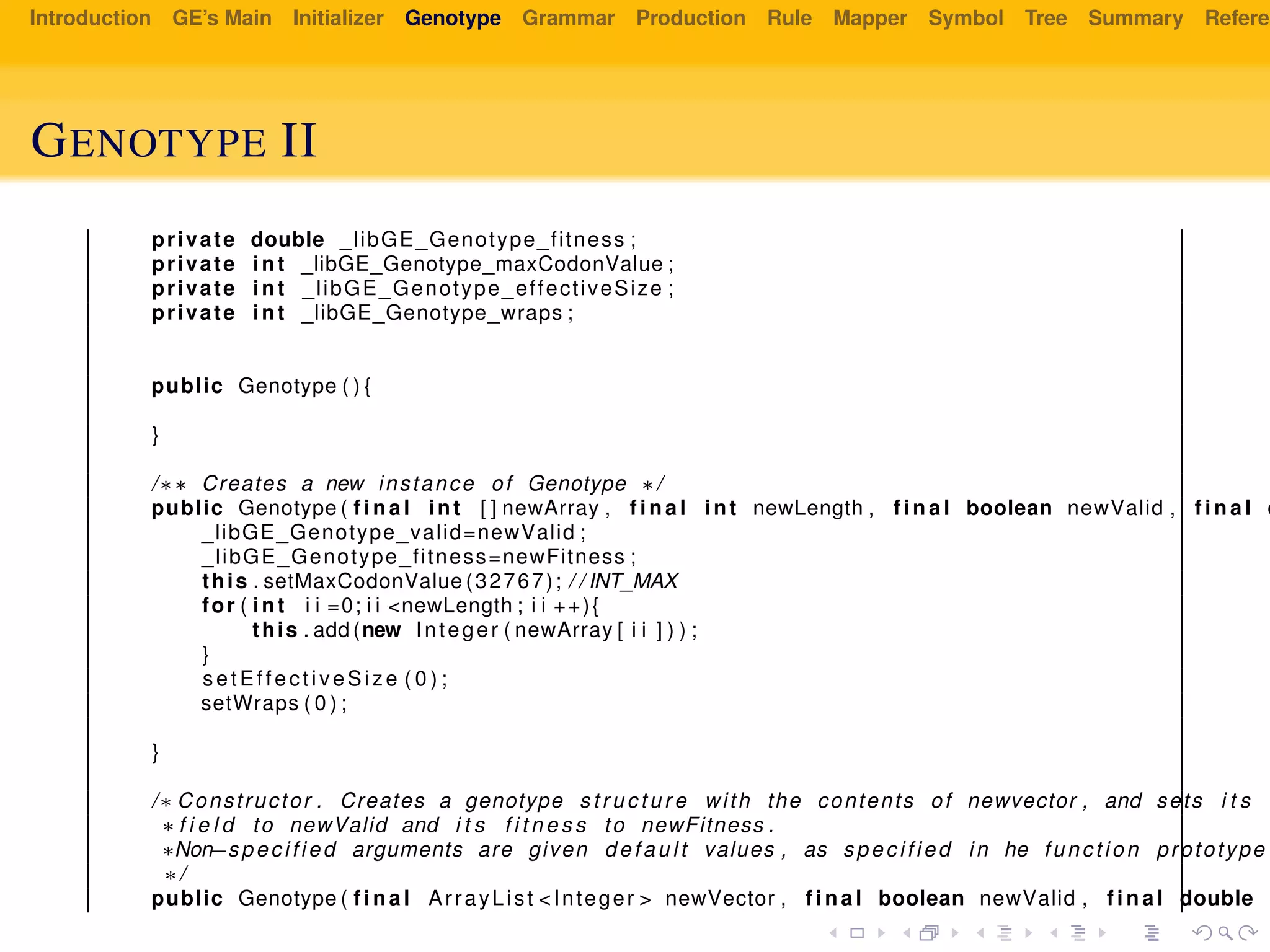 Introduction GE’s Main Initializer Genotype Grammar Production Rule Mapper Symbol Tree Summary Referen
GENOTYPE II
private double _libGE_Genotype_fitness ;
private int _libGE_Genotype_maxCodonValue ;
private int _libGE_Genotype_effectiveSize ;
private int _libGE_Genotype_wraps ;
public Genotype ( ) {
}
/∗∗ Creates a new instance of Genotype ∗/
public Genotype ( f i n a l int [ ] newArray , f i n a l int newLength , f i n a l boolean newValid , f i n a l d
_libGE_Genotype_valid=newValid ;
_libGE_Genotype_fitness=newFitness ;
this . setMaxCodonValue (32767); / / INT_MAX
for ( int i i =0; i i <newLength ; i i ++){
this . add (new Integer ( newArray [ i i ] ) ) ;
}
setEffectiveSize ( 0 ) ;
setWraps ( 0 ) ;
}
/∗ Constructor . Creates a genotype s t r u c t u r e with the contents of newvector , and sets i t s
∗ f i e l d to newValid and i t s f i t n e s s to newFitness .
∗Non−specified arguments are given default values , as specified in he function prototype
∗/
public Genotype ( f i n a l ArrayList <Integer > newVector , f i n a l boolean newValid , f i n a l double n
 