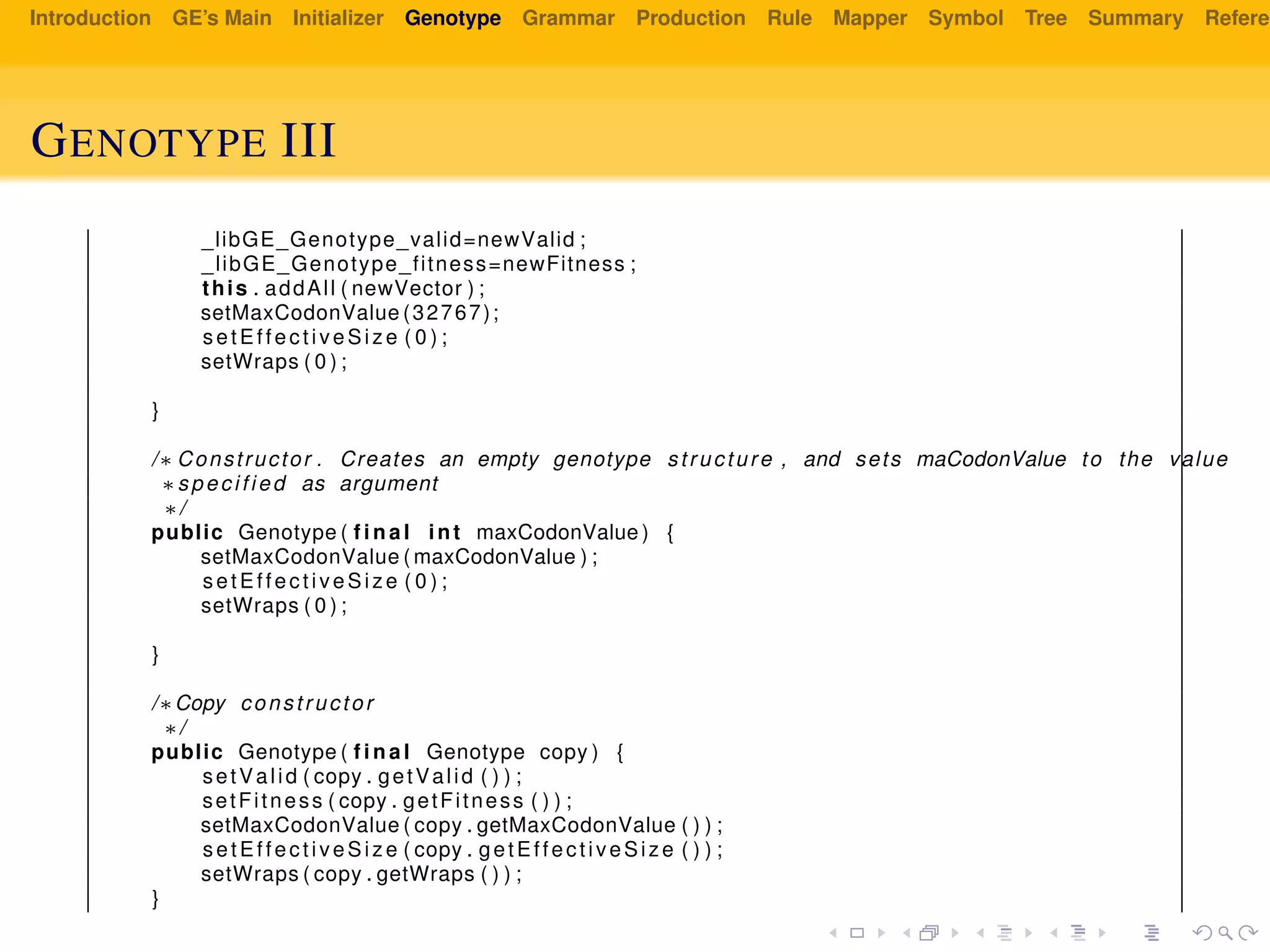 Introduction GE’s Main Initializer Genotype Grammar Production Rule Mapper Symbol Tree Summary Referen
GENOTYPE III
_libGE_Genotype_valid=newValid ;
_libGE_Genotype_fitness=newFitness ;
this . addAll ( newVector ) ;
setMaxCodonValue (32767);
setEffectiveSize ( 0 ) ;
setWraps ( 0 ) ;
}
/∗ Constructor . Creates an empty genotype structure , and sets maCodonValue to the value
∗specified as argument
∗/
public Genotype ( f i n a l int maxCodonValue ) {
setMaxCodonValue ( maxCodonValue ) ;
setEffectiveSize ( 0 ) ;
setWraps ( 0 ) ;
}
/∗Copy constructor
∗/
public Genotype ( f i n a l Genotype copy ) {
setValid ( copy . getValid ( ) ) ;
setFitness ( copy . getFitness ( ) ) ;
setMaxCodonValue ( copy . getMaxCodonValue ( ) ) ;
setEffectiveSize ( copy . getEffectiveSize ( ) ) ;
setWraps ( copy . getWraps ( ) ) ;
}
 