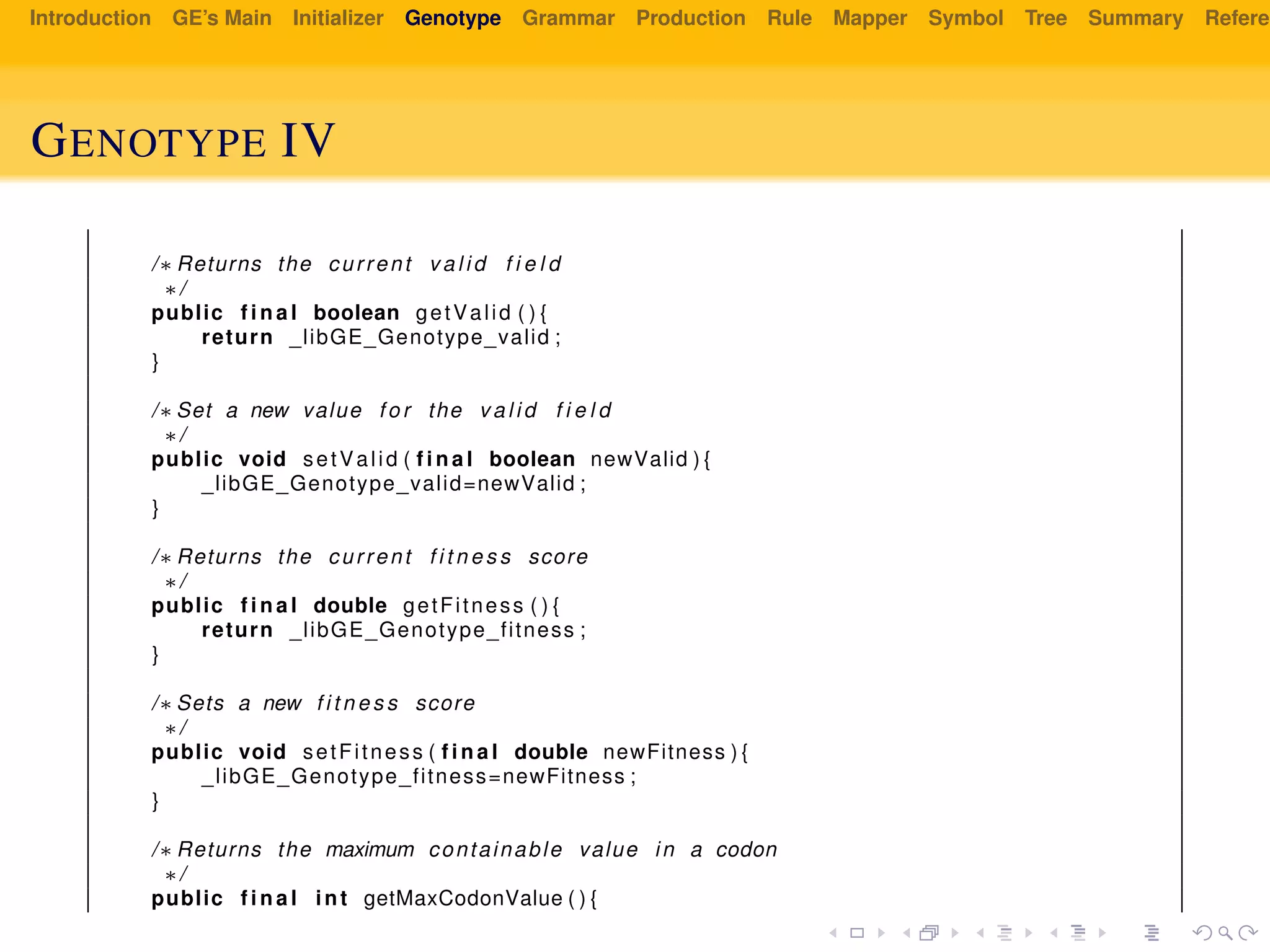 Introduction GE’s Main Initializer Genotype Grammar Production Rule Mapper Symbol Tree Summary Referen
GENOTYPE IV
/∗ Returns the current v a l i d f i e l d
∗/
public f i n a l boolean getValid ( ) {
return _libGE_Genotype_valid ;
}
/∗ Set a new value f o r the v a l i d f i e l d
∗/
public void setValid ( f i n a l boolean newValid ) {
_libGE_Genotype_valid=newValid ;
}
/∗ Returns the current f i t n e s s score
∗/
public f i n a l double getFitness ( ) {
return _libGE_Genotype_fitness ;
}
/∗ Sets a new f i t n e s s score
∗/
public void setFitness ( f i n a l double newFitness ) {
_libGE_Genotype_fitness=newFitness ;
}
/∗ Returns the maximum containable value in a codon
∗/
public f i n a l int getMaxCodonValue ( ) {
 
