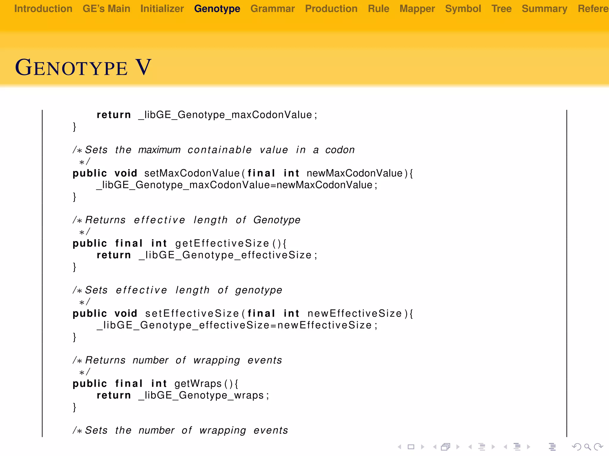 Introduction GE’s Main Initializer Genotype Grammar Production Rule Mapper Symbol Tree Summary Referen
GENOTYPE V
return _libGE_Genotype_maxCodonValue ;
}
/∗ Sets the maximum containable value in a codon
∗/
public void setMaxCodonValue ( f i n a l int newMaxCodonValue ) {
_libGE_Genotype_maxCodonValue=newMaxCodonValue ;
}
/∗ Returns e f f e c t i v e length of Genotype
∗/
public f i n a l int getEffectiveSize ( ) {
return _libGE_Genotype_effectiveSize ;
}
/∗ Sets e f f e c t i v e length of genotype
∗/
public void setEffectiveSize ( f i n a l int newEffectiveSize ) {
_libGE_Genotype_effectiveSize=newEffectiveSize ;
}
/∗ Returns number of wrapping events
∗/
public f i n a l int getWraps ( ) {
return _libGE_Genotype_wraps ;
}
/∗ Sets the number of wrapping events
 