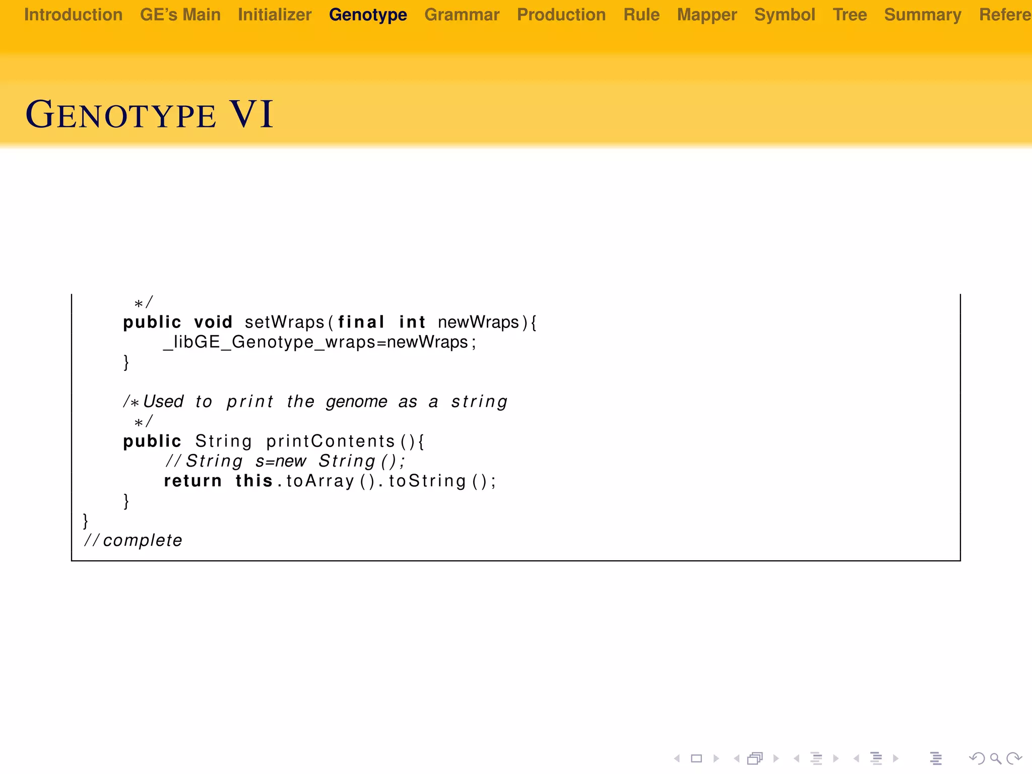 Introduction GE’s Main Initializer Genotype Grammar Production Rule Mapper Symbol Tree Summary Referen
GENOTYPE VI
∗/
public void setWraps ( f i n a l int newWraps ) {
_libGE_Genotype_wraps=newWraps ;
}
/∗Used to p r i n t the genome as a s t r i n g
∗/
public String printContents ( ) {
/ / String s=new String ( ) ;
return this . toArray ( ) . toS tr in g ( ) ;
}
}
/ / complete
 