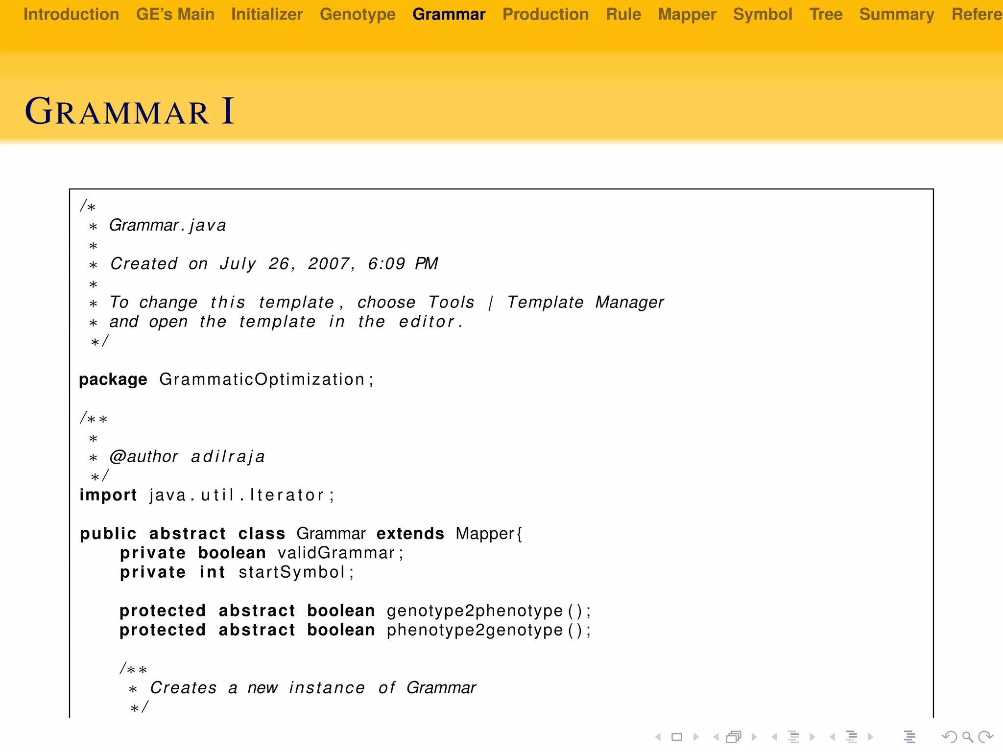 Introduction GE’s Main Initializer Genotype Grammar Production Rule Mapper Symbol Tree Summary Referen
GRAMMAR I
/∗
∗ Grammar . java
∗
∗ Created on July 26 , 2007, 6:09 PM
∗
∗ To change t h i s template , choose Tools | Template Manager
∗ and open the template in the e d i t o r .
∗/
package GrammaticOptimization ;
/∗∗
∗
∗ @author a d i l r a j a
∗/
import java . u t i l . I t e r a t o r ;
public abstract class Grammar extends Mapper {
private boolean validGrammar ;
private int startSymbol ;
protected abstract boolean genotype2phenotype ( ) ;
protected abstract boolean phenotype2genotype ( ) ;
/∗∗
∗ Creates a new instance of Grammar
∗/
 