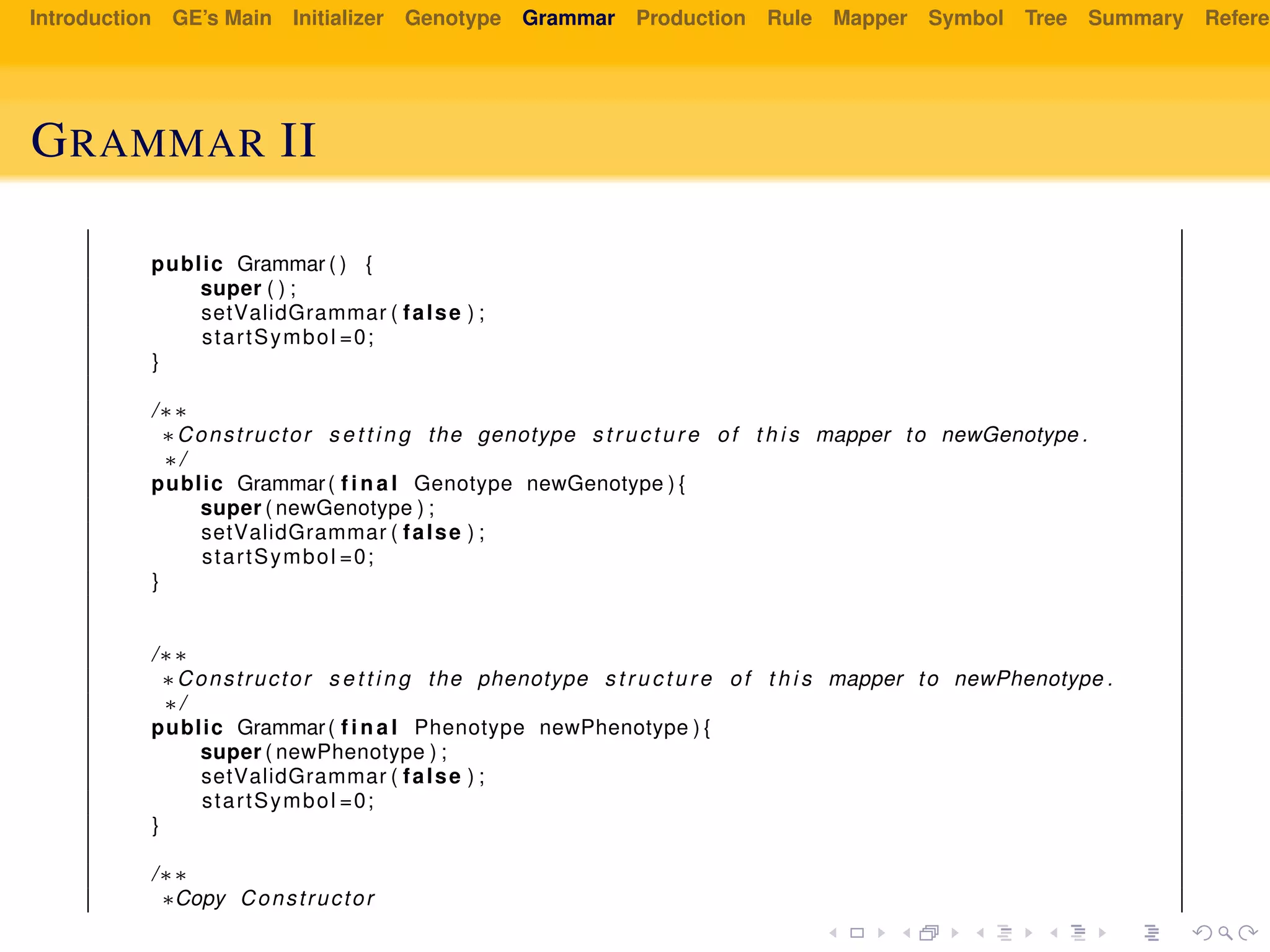 Introduction GE’s Main Initializer Genotype Grammar Production Rule Mapper Symbol Tree Summary Referen
GRAMMAR II
public Grammar ( ) {
super ( ) ;
setValidGrammar ( false ) ;
startSymbol =0;
}
/∗∗
∗Constructor s e t t i n g the genotype s t r u c t u r e of t h i s mapper to newGenotype .
∗/
public Grammar( f i n a l Genotype newGenotype ) {
super ( newGenotype ) ;
setValidGrammar ( false ) ;
startSymbol =0;
}
/∗∗
∗Constructor s e t t i n g the phenotype s t r u c t u r e of t h i s mapper to newPhenotype .
∗/
public Grammar( f i n a l Phenotype newPhenotype ) {
super ( newPhenotype ) ;
setValidGrammar ( false ) ;
startSymbol =0;
}
/∗∗
∗Copy Constructor
 