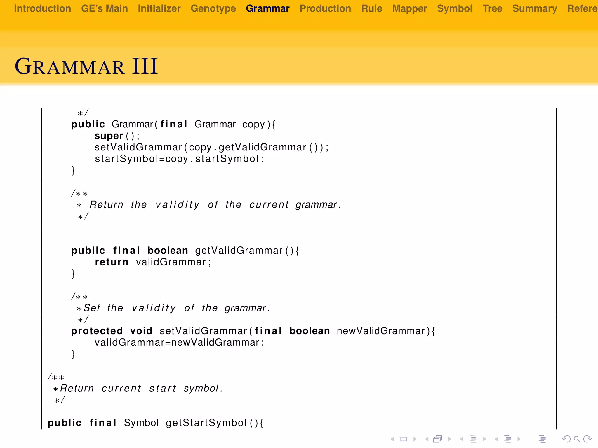 Introduction GE’s Main Initializer Genotype Grammar Production Rule Mapper Symbol Tree Summary Referen
GRAMMAR III
∗/
public Grammar( f i n a l Grammar copy ) {
super ( ) ;
setValidGrammar ( copy . getValidGrammar ( ) ) ;
startSymbol=copy . startSymbol ;
}
/∗∗
∗ Return the v a l i d i t y of the current grammar .
∗/
public f i n a l boolean getValidGrammar ( ) {
return validGrammar ;
}
/∗∗
∗Set the v a l i d i t y of the grammar .
∗/
protected void setValidGrammar ( f i n a l boolean newValidGrammar ) {
validGrammar=newValidGrammar ;
}
/∗∗
∗Return current s t a r t symbol .
∗/
public f i n a l Symbol getStartSymbol ( ) {
 