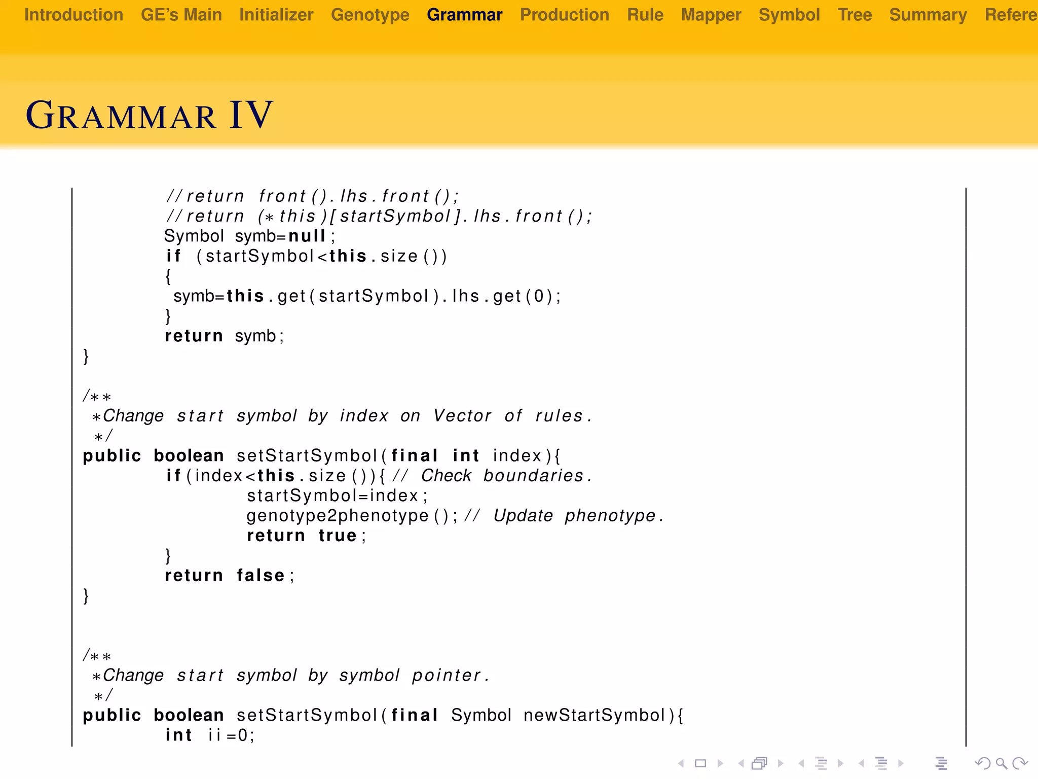 Introduction GE’s Main Initializer Genotype Grammar Production Rule Mapper Symbol Tree Summary Referen
GRAMMAR IV
/ / return f r o n t ( ) . lhs . f r o n t ( ) ;
/ / return (∗ t h i s ) [ startSymbol ] . lhs . f r o n t ( ) ;
Symbol symb=null ;
i f ( startSymbol <this . size ( ) )
{
symb=this . get ( startSymbol ) . lhs . get ( 0 ) ;
}
return symb ;
}
/∗∗
∗Change s t a r t symbol by index on Vector of rules .
∗/
public boolean setStartSymbol ( f i n a l int index ) {
i f ( index <this . size ( ) ) { / / Check boundaries .
startSymbol=index ;
genotype2phenotype ( ) ; / / Update phenotype .
return true ;
}
return false ;
}
/∗∗
∗Change s t a r t symbol by symbol pointer .
∗/
public boolean setStartSymbol ( f i n a l Symbol newStartSymbol ) {
int i i =0;
 