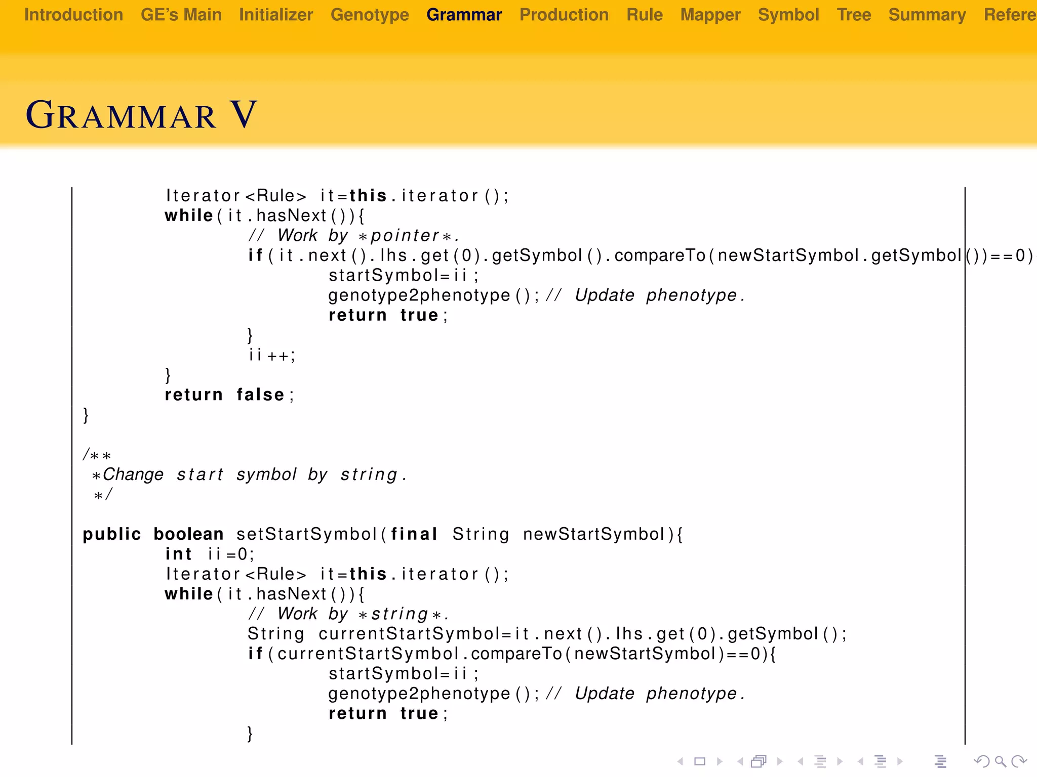 Introduction GE’s Main Initializer Genotype Grammar Production Rule Mapper Symbol Tree Summary Referen
GRAMMAR V
I t e r a t o r <Rule> i t =this . i t e r a t o r ( ) ;
while ( i t . hasNext ( ) ) {
/ / Work by ∗pointer ∗.
i f ( i t . next ( ) . lhs . get ( 0 ) . getSymbol ( ) . compareTo ( newStartSymbol . getSymbol ( ) ) = = 0 ) {
startSymbol= i i ;
genotype2phenotype ( ) ; / / Update phenotype .
return true ;
}
i i ++;
}
return false ;
}
/∗∗
∗Change s t a r t symbol by s t r i n g .
∗/
public boolean setStartSymbol ( f i n a l String newStartSymbol ) {
int i i =0;
I t e r a t o r <Rule> i t =this . i t e r a t o r ( ) ;
while ( i t . hasNext ( ) ) {
/ / Work by ∗s t r i n g ∗.
String currentStartSymbol= i t . next ( ) . lhs . get ( 0 ) . getSymbol ( ) ;
i f ( currentStartSymbol . compareTo ( newStartSymbol )==0){
startSymbol= i i ;
genotype2phenotype ( ) ; / / Update phenotype .
return true ;
}
 