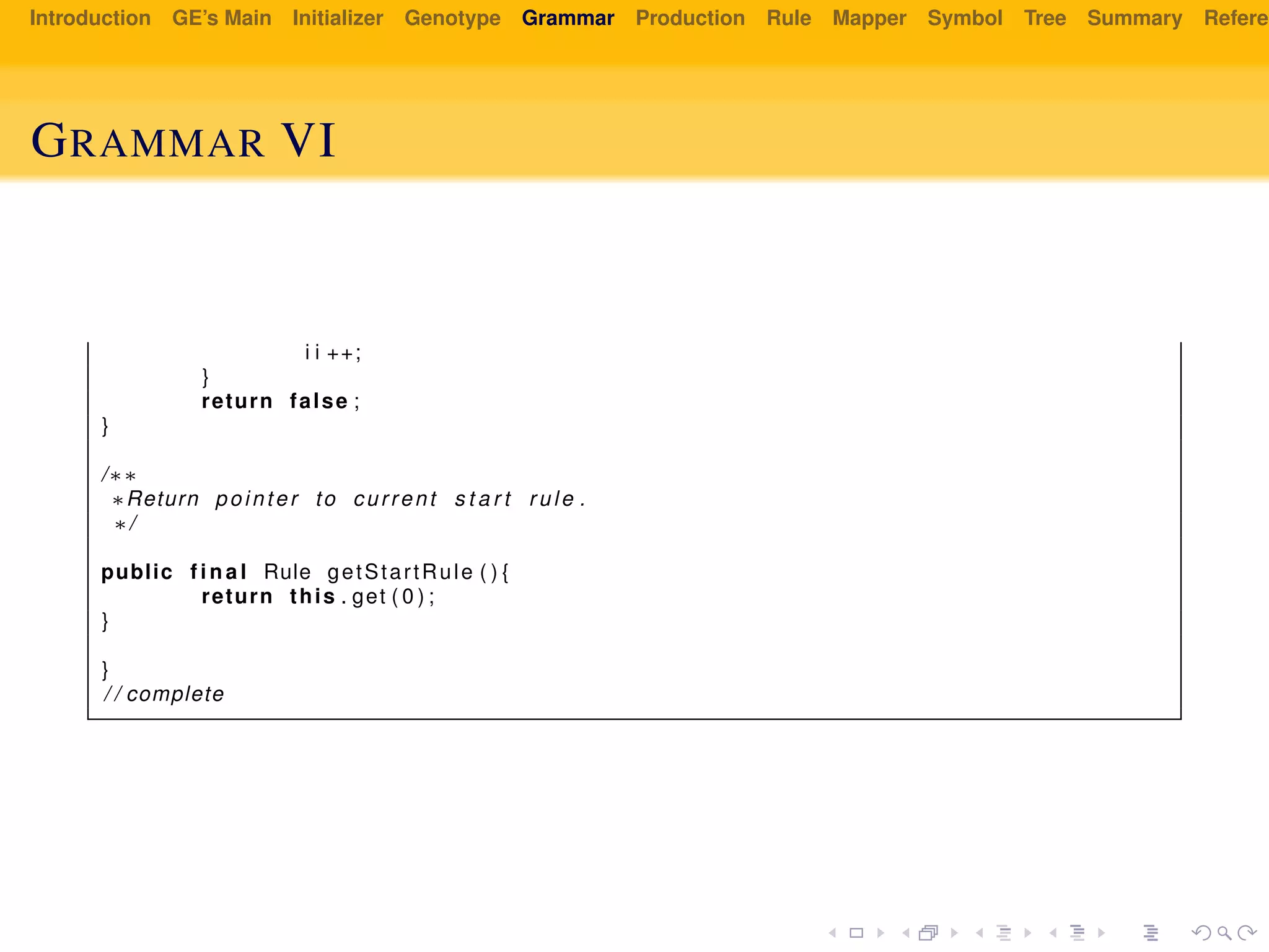 Introduction GE’s Main Initializer Genotype Grammar Production Rule Mapper Symbol Tree Summary Referen
GRAMMAR VI
i i ++;
}
return false ;
}
/∗∗
∗Return pointer to current s t a r t rule .
∗/
public f i n a l Rule getStartRule ( ) {
return this . get ( 0 ) ;
}
}
/ / complete
 