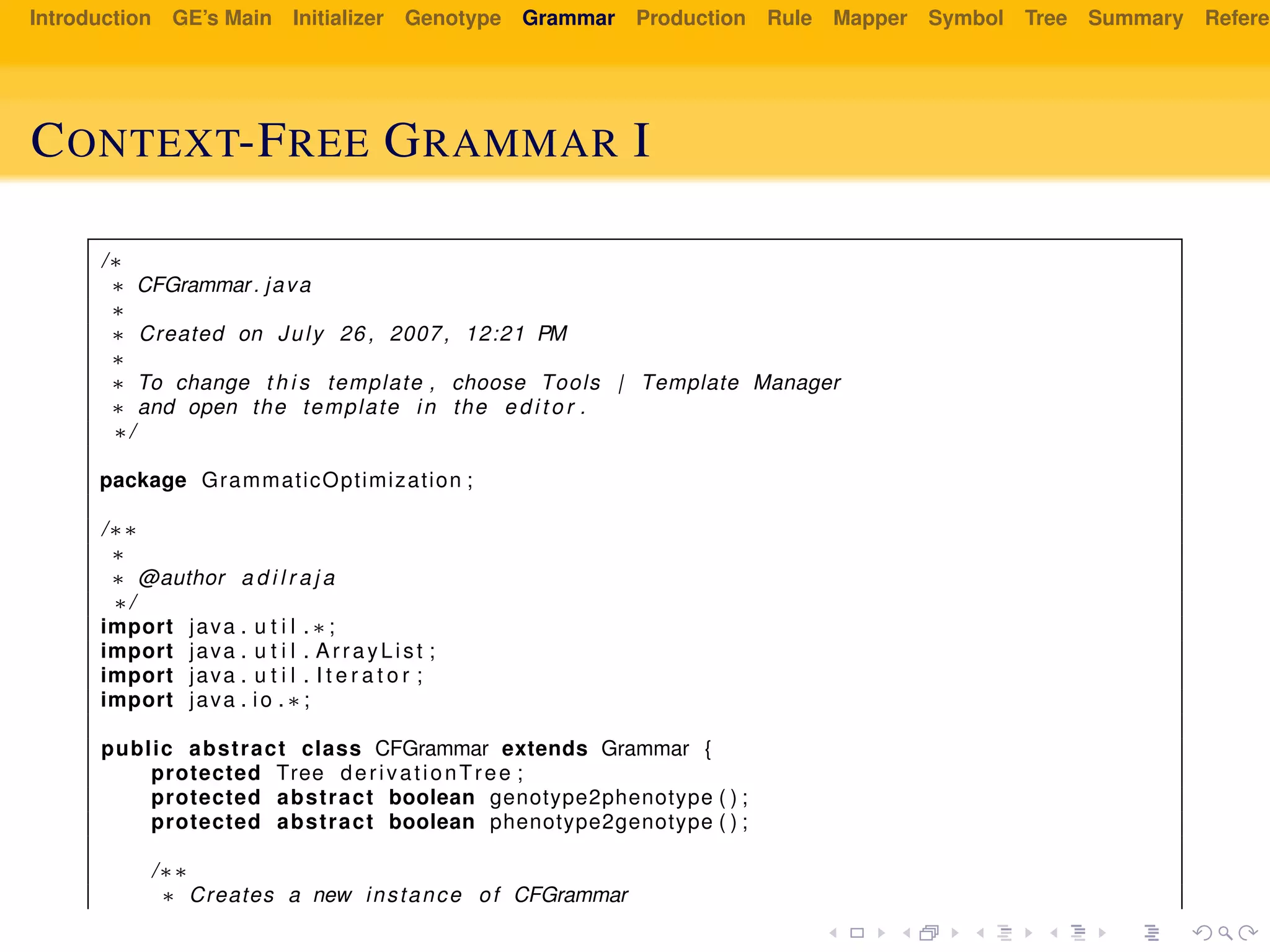 Introduction GE’s Main Initializer Genotype Grammar Production Rule Mapper Symbol Tree Summary Referen
CONTEXT-FREE GRAMMAR I
/∗
∗ CFGrammar. java
∗
∗ Created on July 26 , 2007, 12:21 PM
∗
∗ To change t h i s template , choose Tools | Template Manager
∗ and open the template in the e d i t o r .
∗/
package GrammaticOptimization ;
/∗∗
∗
∗ @author a d i l r a j a
∗/
import java . u t i l . ∗ ;
import java . u t i l . ArrayList ;
import java . u t i l . I t e r a t o r ;
import java . io . ∗ ;
public abstract class CFGrammar extends Grammar {
protected Tree derivationTree ;
protected abstract boolean genotype2phenotype ( ) ;
protected abstract boolean phenotype2genotype ( ) ;
/∗∗
∗ Creates a new instance of CFGrammar
 