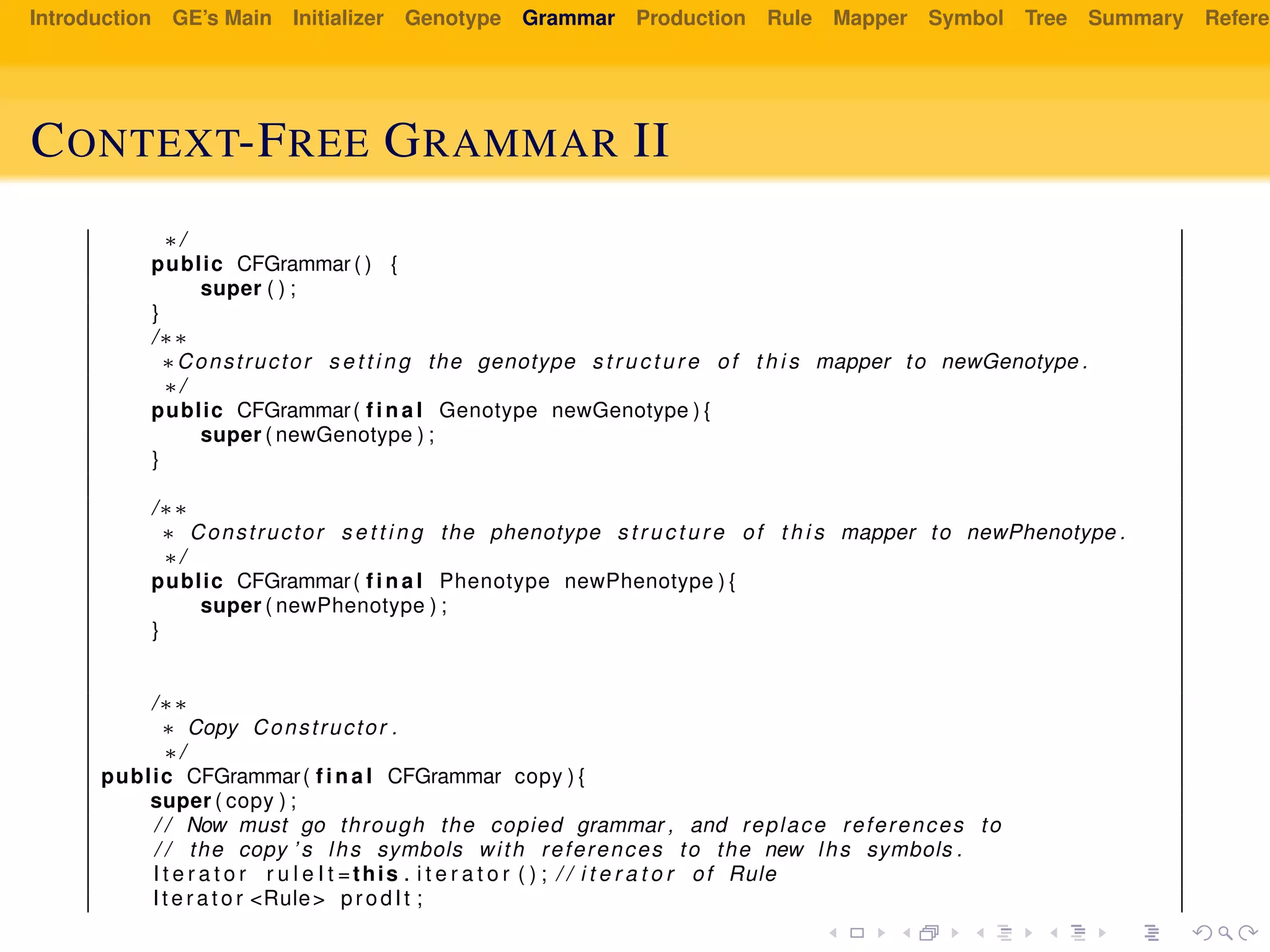 Introduction GE’s Main Initializer Genotype Grammar Production Rule Mapper Symbol Tree Summary Referen
CONTEXT-FREE GRAMMAR II
∗/
public CFGrammar ( ) {
super ( ) ;
}
/∗∗
∗Constructor s e t t i n g the genotype s t r u c t u r e of t h i s mapper to newGenotype .
∗/
public CFGrammar( f i n a l Genotype newGenotype ) {
super ( newGenotype ) ;
}
/∗∗
∗ Constructor s e t t i n g the phenotype s t r u c t u r e of t h i s mapper to newPhenotype .
∗/
public CFGrammar( f i n a l Phenotype newPhenotype ) {
super ( newPhenotype ) ;
}
/∗∗
∗ Copy Constructor .
∗/
public CFGrammar( f i n a l CFGrammar copy ) {
super ( copy ) ;
/ / Now must go through the copied grammar , and replace references to
/ / the copy ’ s lhs symbols with references to the new lhs symbols .
I t e r a t o r r u l e I t =this . i t e r a t o r ( ) ; / / i t e r a t o r of Rule
I t e r a t o r <Rule> prodIt ;
 