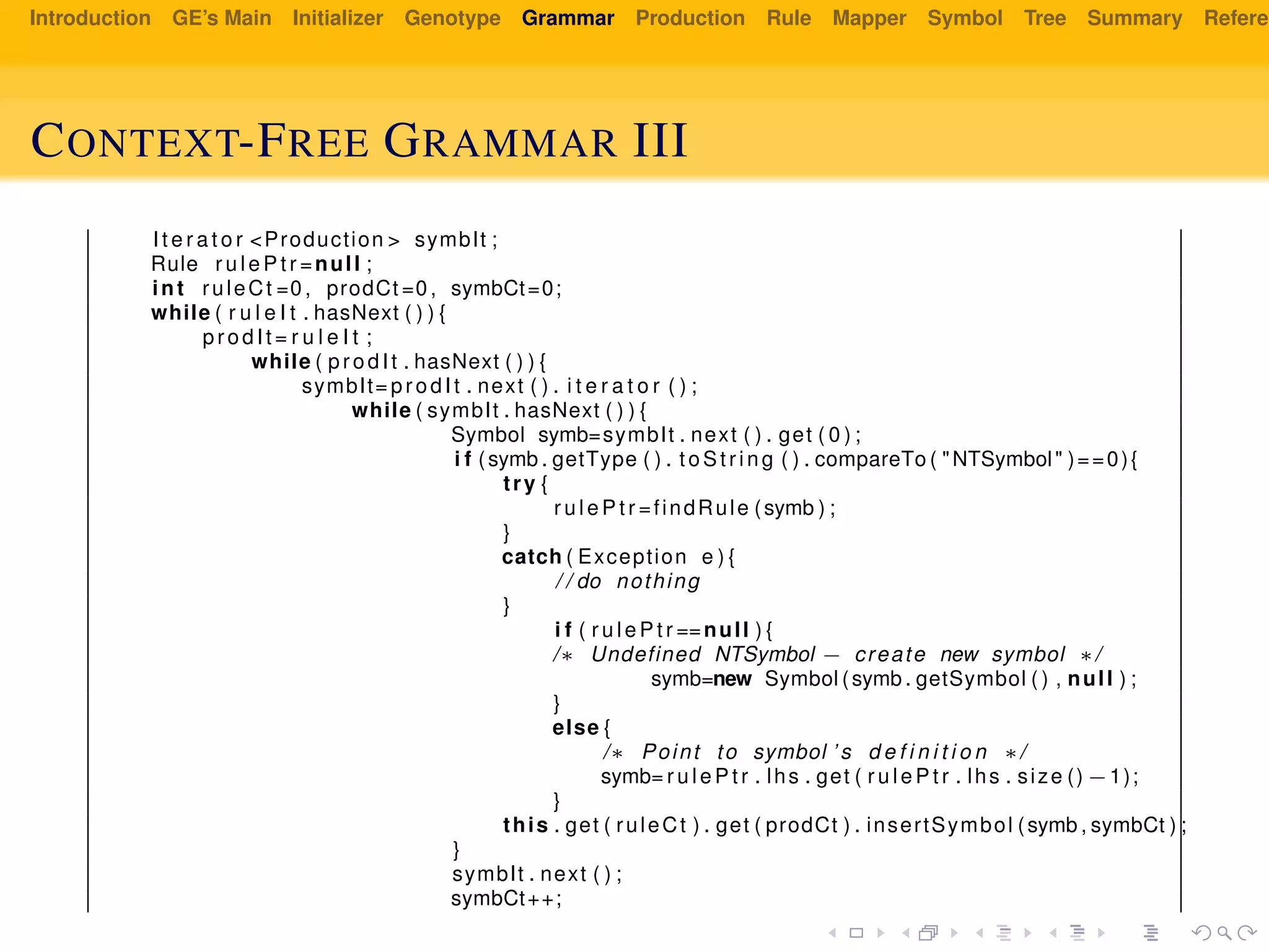 Introduction GE’s Main Initializer Genotype Grammar Production Rule Mapper Symbol Tree Summary Referen
CONTEXT-FREE GRAMMAR III
I t e r a t o r <Production > symbIt ;
Rule r u l e P t r =null ;
int ruleCt =0 , prodCt =0 , symbCt=0;
while ( r u l e I t . hasNext ( ) ) {
prodIt = r u l e I t ;
while ( prodIt . hasNext ( ) ) {
symbIt= prodIt . next ( ) . i t e r a t o r ( ) ;
while ( symbIt . hasNext ( ) ) {
Symbol symb=symbIt . next ( ) . get ( 0 ) ;
i f (symb . getType ( ) . t oSt ri ng ( ) . compareTo ( "NTSymbol" )==0){
try {
r u l e P t r =findRule (symb ) ;
}
catch ( Exception e ) {
/ / do nothing
}
i f ( r u l e P t r ==null ) {
/∗ Undefined NTSymbol − create new symbol ∗/
symb=new Symbol (symb . getSymbol ( ) , null ) ;
}
else {
/∗ Point to symbol ’ s d e f i n i t i o n ∗/
symb= r u l e P t r . lhs . get ( r u l e P t r . lhs . size () −1);
}
this . get ( ruleCt ) . get ( prodCt ) . insertSymbol (symb , symbCt ) ;
}
symbIt . next ( ) ;
symbCt++;
 