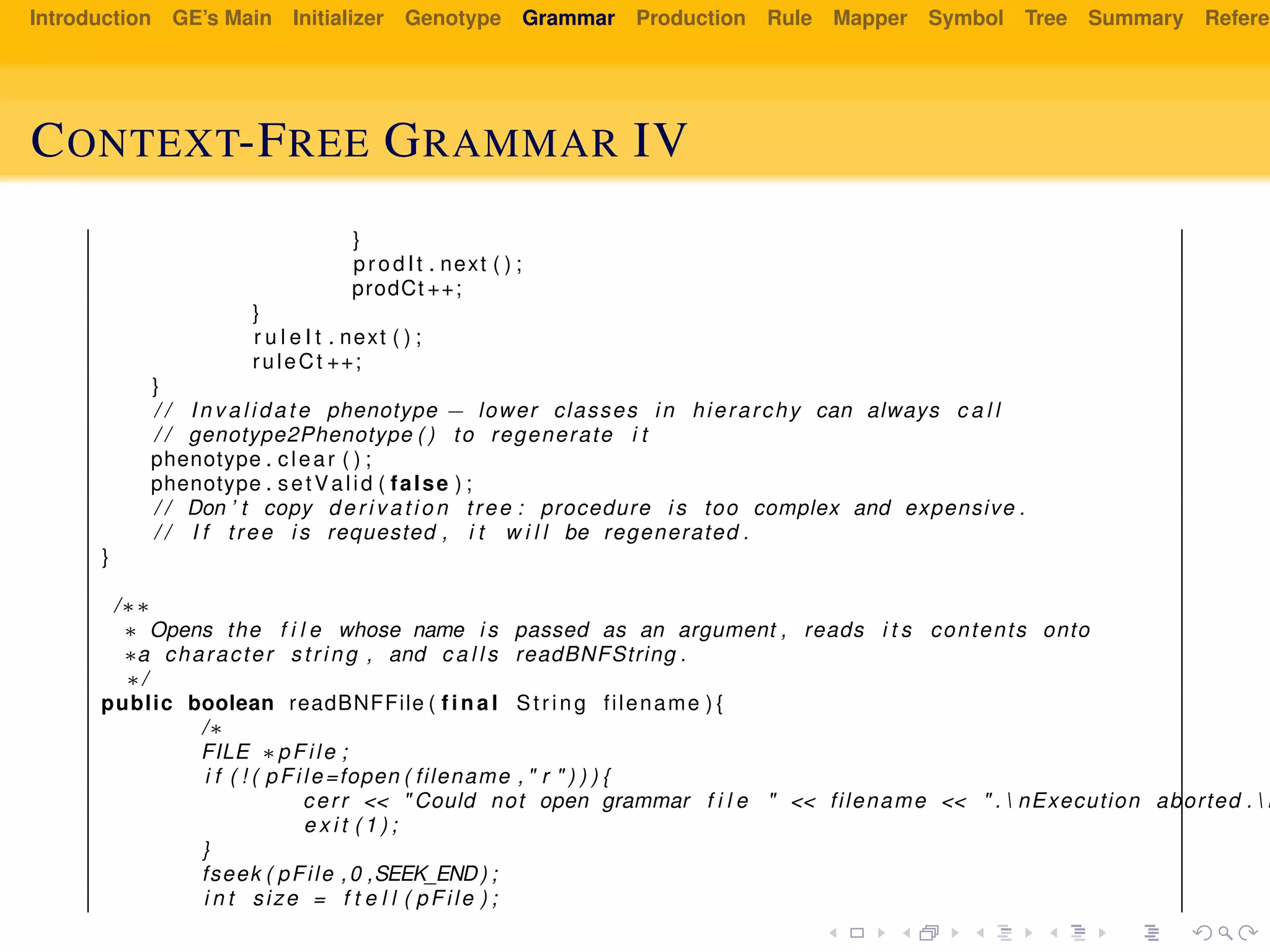 Introduction GE’s Main Initializer Genotype Grammar Production Rule Mapper Symbol Tree Summary Referen
CONTEXT-FREE GRAMMAR IV
}
prodIt . next ( ) ;
prodCt ++;
}
r u l e I t . next ( ) ;
ruleCt ++;
}
/ / I n v a l i d a t e phenotype − lower classes in hierarchy can always c a l l
/ / genotype2Phenotype ( ) to regenerate i t
phenotype . clear ( ) ;
phenotype . setValid ( false ) ;
/ / Don ’ t copy d e r i v a t i o n tree : procedure i s too complex and expensive .
/ / I f tree i s requested , i t w i l l be regenerated .
}
/∗∗
∗ Opens the f i l e whose name i s passed as an argument , reads i t s contents onto
∗a character string , and c a l l s readBNFString .
∗/
public boolean readBNFFile ( f i n a l String filename ) {
/∗
FILE ∗pFile ;
i f ( ! ( pFile=fopen ( filename , " r " ) ) ) {
cerr << " Could not open grammar f i l e " << filename << " .  nExecution aborted .  n
e x i t ( 1 ) ;
}
fseek ( pFile ,0 ,SEEK_END) ;
i n t size = f t e l l ( pFile ) ;
 