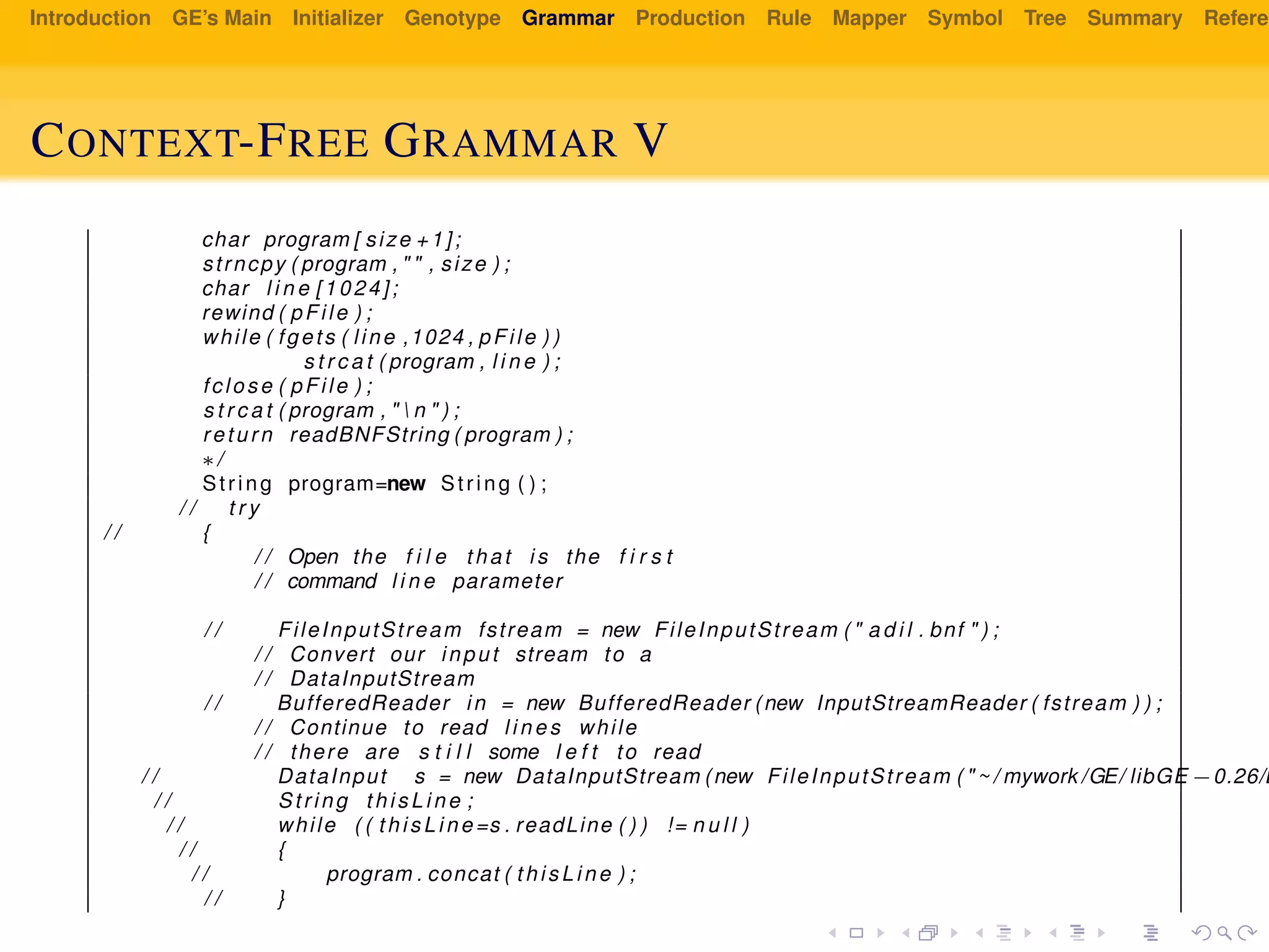 Introduction GE’s Main Initializer Genotype Grammar Production Rule Mapper Symbol Tree Summary Referen
CONTEXT-FREE GRAMMAR V
char program [ size +1];
strncpy ( program , " " , size ) ;
char l i n e [1024];
rewind ( pFile ) ;
while ( fgets ( line ,1024 , pFile ) )
s t r c a t ( program , l i n e ) ;
fclose ( pFile ) ;
s t r c a t ( program , "  n " ) ;
return readBNFString ( program ) ;
∗/
String program=new String ( ) ;
/ / t r y
/ / {
/ / Open the f i l e that i s the f i r s t
/ / command l i n e parameter
/ / FileInputStream fstream = new FileInputStream ( " a d i l . bnf " ) ;
/ / Convert our input stream to a
/ / DataInputStream
/ / BufferedReader in = new BufferedReader (new InputStreamReader ( fstream ) ) ;
/ / Continue to read l i n e s while
/ / there are s t i l l some l e f t to read
/ / DataInput s = new DataInputStream (new FileInputStream ( " ~ / mywork /GE/ libGE −0.26/E
/ / String th is Li ne ;
/ / while ( ( th is Li ne =s . readLine ( ) ) != n u l l )
/ / {
/ / program . concat ( th is Li ne ) ;
/ / }
 