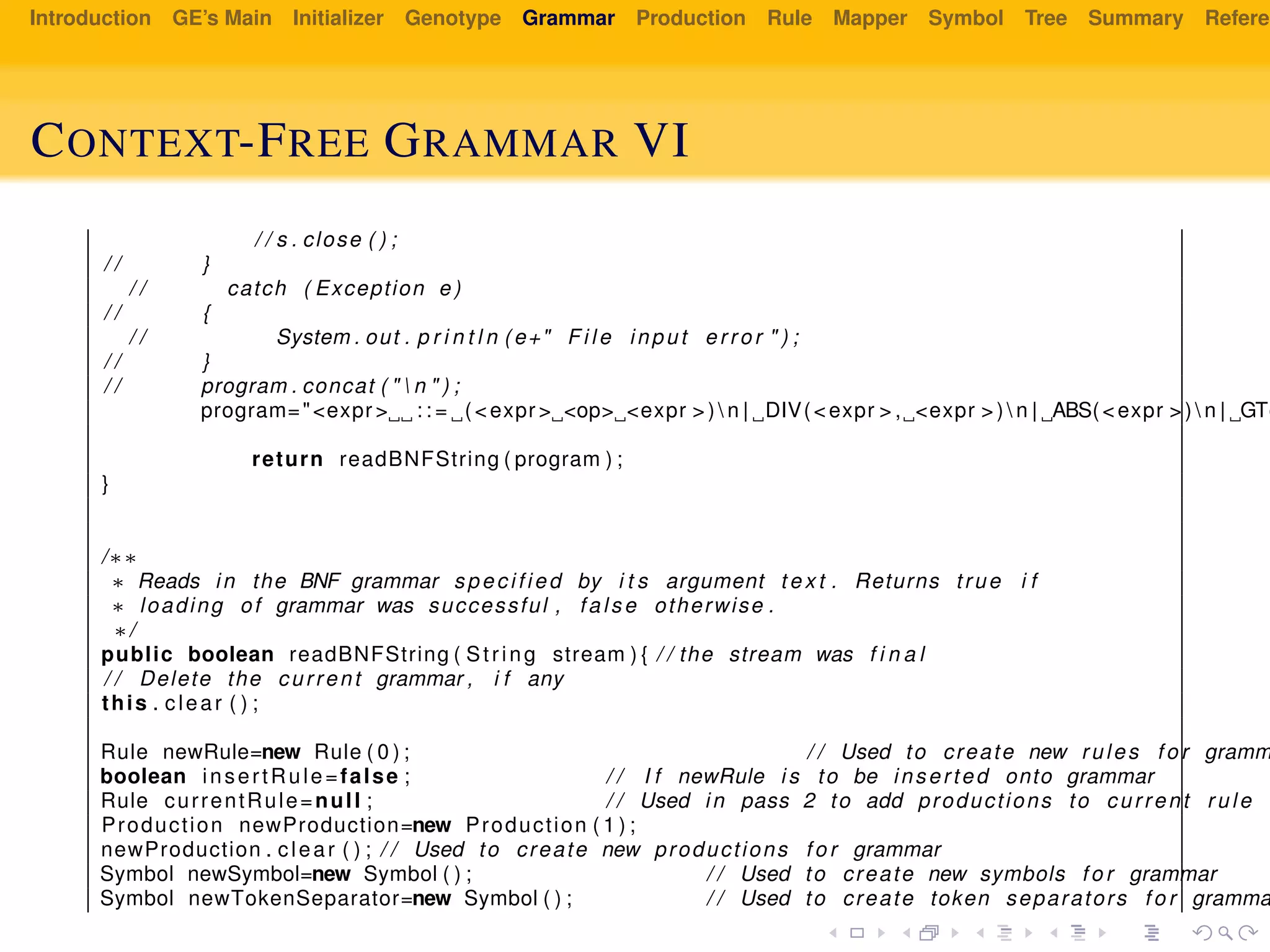 Introduction GE’s Main Initializer Genotype Grammar Production Rule Mapper Symbol Tree Summary Referen
CONTEXT-FREE GRAMMAR VI
/ / s . close ( ) ;
/ / }
/ / catch ( Exception e )
/ / {
/ / System . out . p r i n t l n ( e+" F i l e input error " ) ;
/ / }
/ / program . concat ( "  n " ) ;
program="<expr > : : = (<expr > <op> <expr > )  n | DIV(<expr > , <expr > )  n | ABS(<expr > )  n | GT(
return readBNFString ( program ) ;
}
/∗∗
∗ Reads in the BNF grammar specified by i t s argument t e x t . Returns true i f
∗ loading of grammar was successful , false otherwise .
∗/
public boolean readBNFString ( String stream ) { / / the stream was f i n a l
/ / Delete the current grammar , i f any
this . clear ( ) ;
Rule newRule=new Rule ( 0 ) ; / / Used to create new rules f o r gramm
boolean insertRule=false ; / / I f newRule i s to be inserted onto grammar
Rule currentRule=null ; / / Used in pass 2 to add productions to current rule
Production newProduction=new Production ( 1 ) ;
newProduction . clear ( ) ; / / Used to create new productions f o r grammar
Symbol newSymbol=new Symbol ( ) ; / / Used to create new symbols f o r grammar
Symbol newTokenSeparator=new Symbol ( ) ; / / Used to create token separators f o r gramma
 