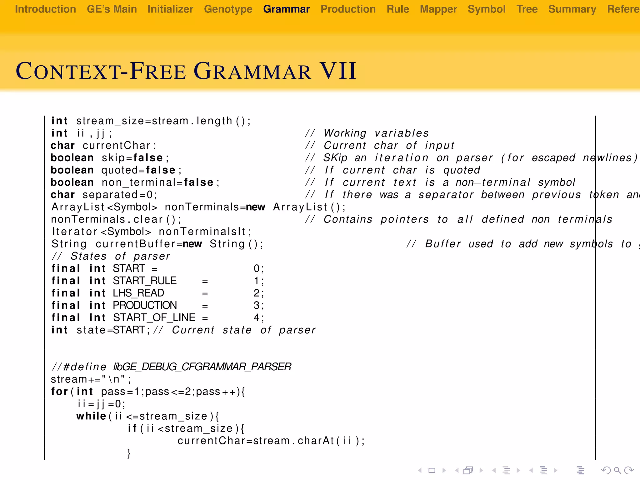 Introduction GE’s Main Initializer Genotype Grammar Production Rule Mapper Symbol Tree Summary Referen
CONTEXT-FREE GRAMMAR VII
int stream_size=stream . length ( ) ;
int i i , j j ; / / Working variables
char currentChar ; / / Current char of input
boolean skip=false ; / / SKip an i t e r a t i o n on parser ( f o r escaped newlines )
boolean quoted=false ; / / I f current char i s quoted
boolean non_terminal=false ; / / I f current t e x t i s a non−terminal symbol
char separated =0; / / I f there was a separator between previous token and
ArrayList <Symbol> nonTerminals=new ArrayList ( ) ;
nonTerminals . clear ( ) ; / / Contains pointers to a l l defined non−terminals
I t e r a t o r <Symbol> nonTerminalsIt ;
String currentBuffer =new String ( ) ; / / Buffer used to add new symbols to g
/ / States of parser
f i n a l int START = 0;
f i n a l int START_RULE = 1;
f i n a l int LHS_READ = 2;
f i n a l int PRODUCTION = 3;
f i n a l int START_OF_LINE = 4;
int state=START; / / Current state of parser
/ / #define libGE_DEBUG_CFGRAMMAR_PARSER
stream+="  n" ;
for ( int pass =1;pass <=2;pass ++){
i i = j j =0;
while ( i i <=stream_size ) {
i f ( i i <stream_size ) {
currentChar=stream . charAt ( i i ) ;
}
 