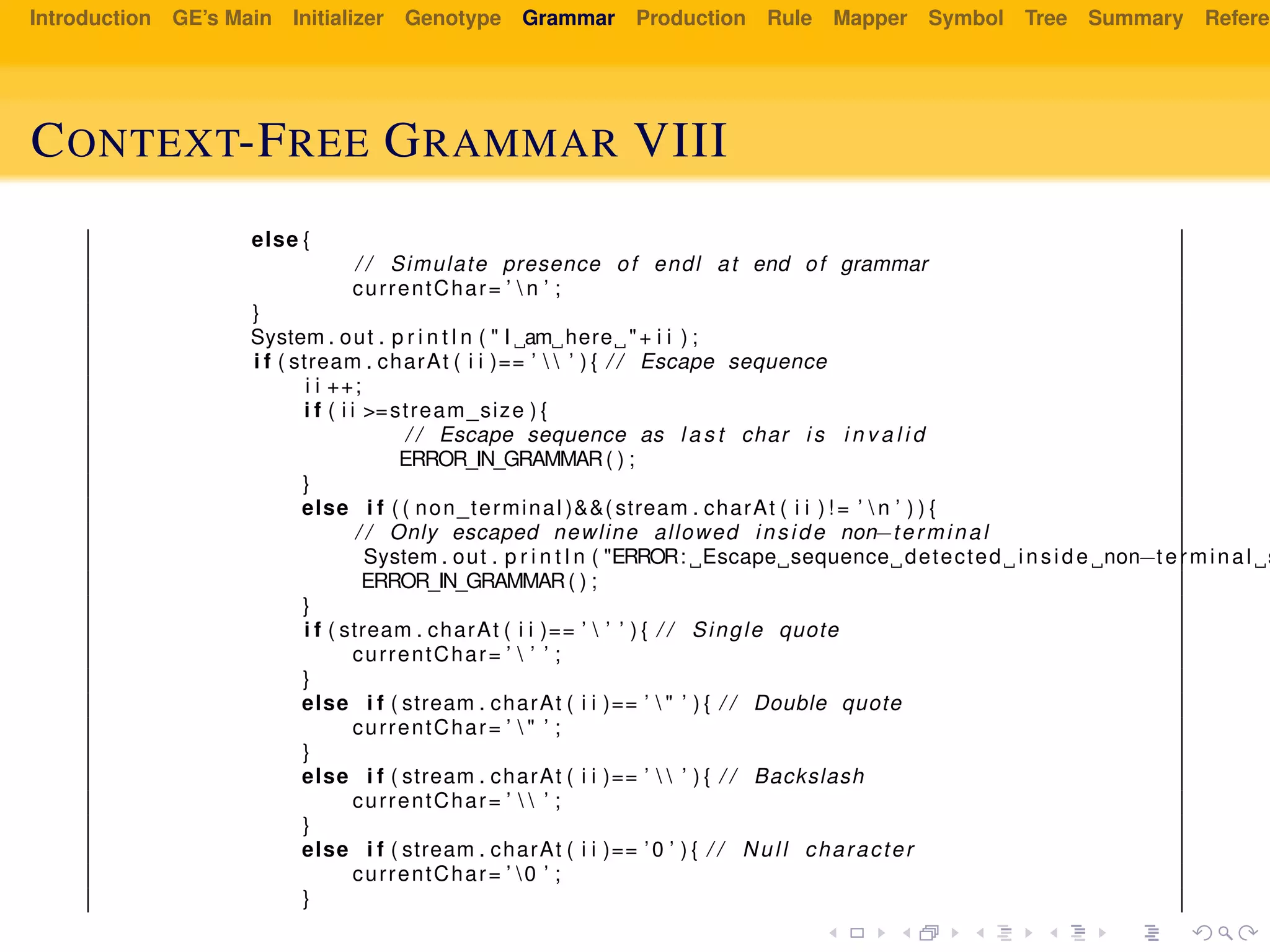 Introduction GE’s Main Initializer Genotype Grammar Production Rule Mapper Symbol Tree Summary Referen
CONTEXT-FREE GRAMMAR VIII
else {
/ / Simulate presence of endl at end of grammar
currentChar= ’  n ’ ;
}
System . out . p r i n t l n ( " I am here "+ i i ) ;
i f ( stream . charAt ( i i )== ’   ’ ) { / / Escape sequence
i i ++;
i f ( i i >=stream_size ) {
/ / Escape sequence as l a s t char i s i n v a l i d
ERROR_IN_GRAMMAR( ) ;
}
else i f ( ( non_terminal )&&( stream . charAt ( i i ) ! = ’  n ’ ) ) {
/ / Only escaped newline allowed inside non−terminal
System . out . p r i n t l n ( "ERROR: Escape sequence detected inside non−terminal s
ERROR_IN_GRAMMAR( ) ;
}
i f ( stream . charAt ( i i )== ’  ’ ’ ) { / / Single quote
currentChar= ’  ’ ’ ;
}
else i f ( stream . charAt ( i i )== ’  " ’ ) { / / Double quote
currentChar= ’  " ’ ;
}
else i f ( stream . charAt ( i i )== ’   ’ ) { / / Backslash
currentChar= ’   ’ ;
}
else i f ( stream . charAt ( i i )== ’0 ’ ) { / / Null character
currentChar= ’ 0 ’ ;
}
 