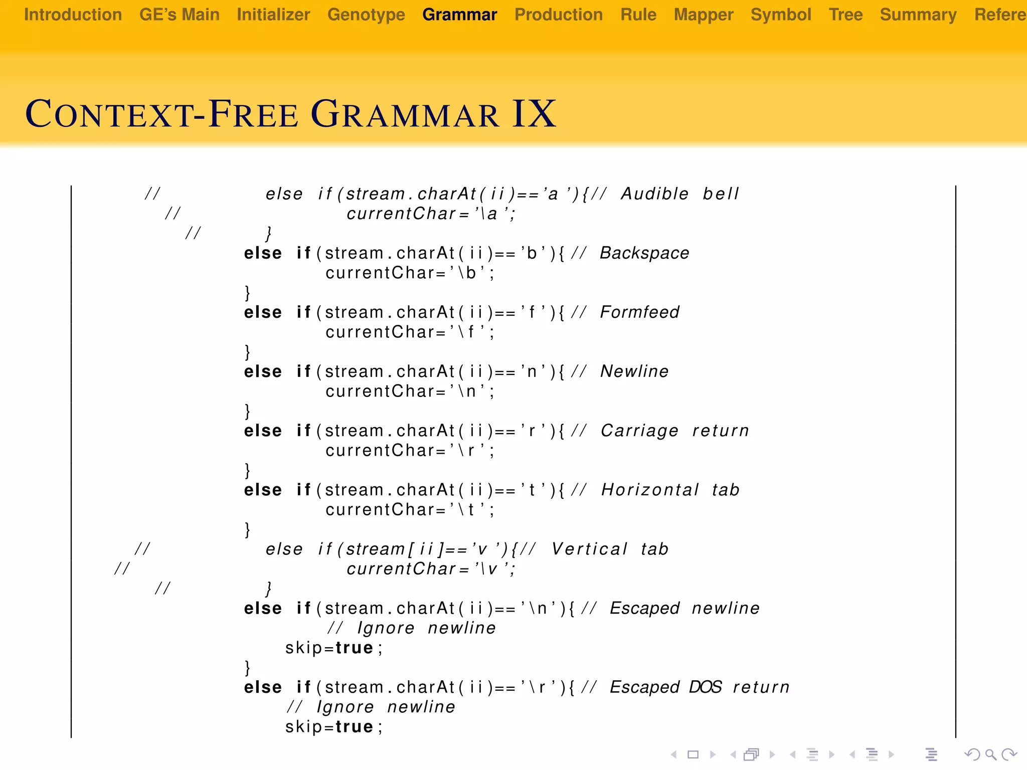 Introduction GE’s Main Initializer Genotype Grammar Production Rule Mapper Symbol Tree Summary Referen
CONTEXT-FREE GRAMMAR IX
/ / else i f ( stream . charAt ( i i )== ’a ’ ) { / / Audible b e l l
/ / currentChar = ’ a ’ ;
/ / }
else i f ( stream . charAt ( i i )== ’b ’ ) { / / Backspace
currentChar= ’  b ’ ;
}
else i f ( stream . charAt ( i i )== ’ f ’ ) { / / Formfeed
currentChar= ’  f ’ ;
}
else i f ( stream . charAt ( i i )== ’n ’ ) { / / Newline
currentChar= ’  n ’ ;
}
else i f ( stream . charAt ( i i )== ’ r ’ ) { / / Carriage return
currentChar= ’  r ’ ;
}
else i f ( stream . charAt ( i i )== ’ t ’ ) { / / Horizontal tab
currentChar= ’  t ’ ;
}
/ / else i f ( stream [ i i ]== ’ v ’ ) { / / V e r t i c a l tab
/ / currentChar = ’ v ’ ;
/ / }
else i f ( stream . charAt ( i i )== ’  n ’ ) { / / Escaped newline
/ / Ignore newline
skip=true ;
}
else i f ( stream . charAt ( i i )== ’  r ’ ) { / / Escaped DOS return
/ / Ignore newline
skip=true ;
 