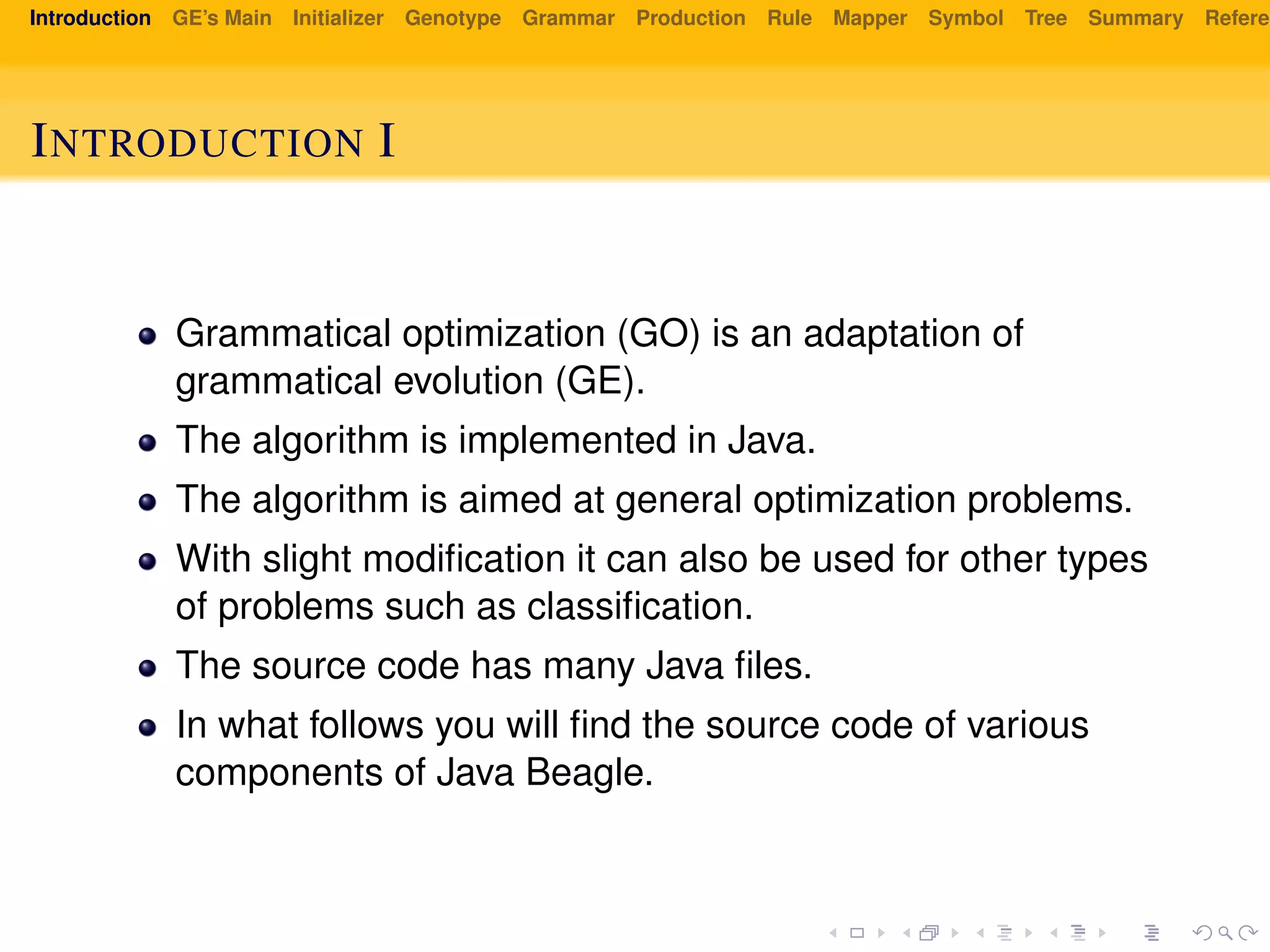Introduction GE’s Main Initializer Genotype Grammar Production Rule Mapper Symbol Tree Summary Referen
INTRODUCTION I
Grammatical optimization (GO) is an adaptation of
grammatical evolution (GE).
The algorithm is implemented in Java.
The algorithm is aimed at general optimization problems.
With slight modiﬁcation it can also be used for other types
of problems such as classiﬁcation.
The source code has many Java ﬁles.
In what follows you will ﬁnd the source code of various
components of Java Beagle.
 
