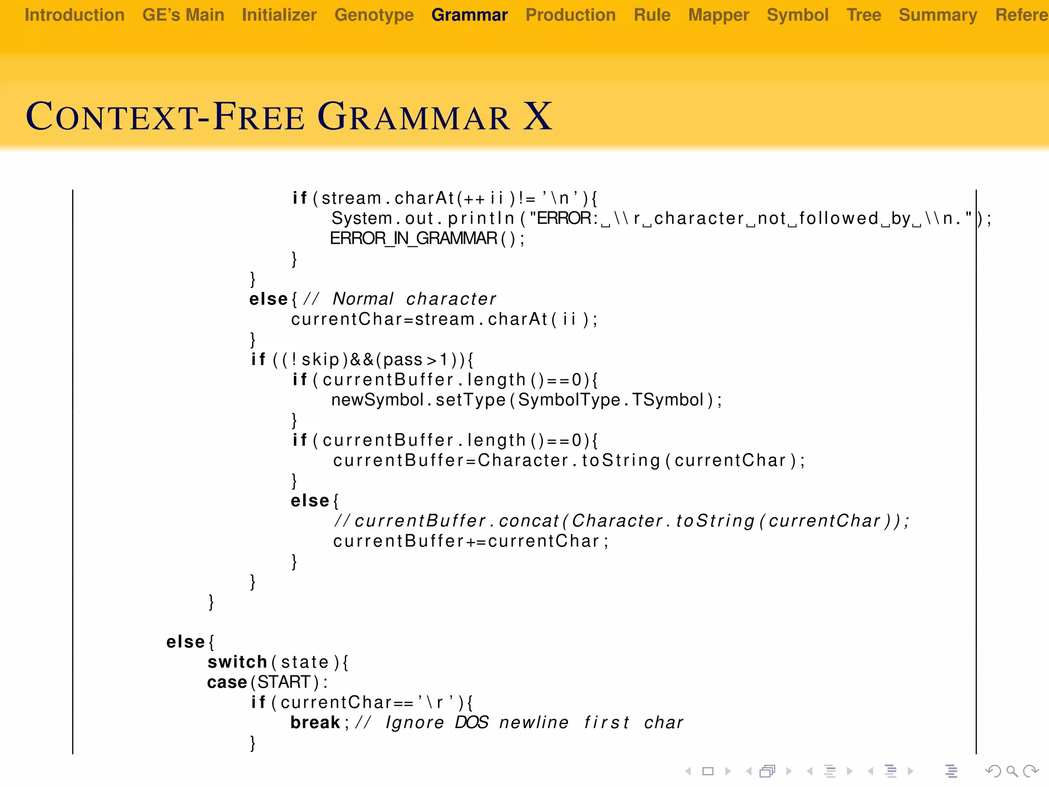 Introduction GE’s Main Initializer Genotype Grammar Production Rule Mapper Symbol Tree Summary Referen
CONTEXT-FREE GRAMMAR X
i f ( stream . charAt (++ i i ) ! = ’  n ’ ) {
System . out . p r i n t l n ( "ERROR:   r character not followed by   n . " ) ;
ERROR_IN_GRAMMAR( ) ;
}
}
else { / / Normal character
currentChar=stream . charAt ( i i ) ;
}
i f ( ( ! skip )&&(pass >1)){
i f ( currentBuffer . length ()==0){
newSymbol . setType ( SymbolType . TSymbol ) ;
}
i f ( currentBuffer . length ()==0){
currentBuffer =Character . t oS tr ing ( currentChar ) ;
}
else {
/ / currentBuffer . concat ( Character . to St ri ng ( currentChar ) ) ;
currentBuffer +=currentChar ;
}
}
}
else {
switch ( state ) {
case (START) :
i f ( currentChar== ’  r ’ ) {
break ; / / Ignore DOS newline f i r s t char
}
 