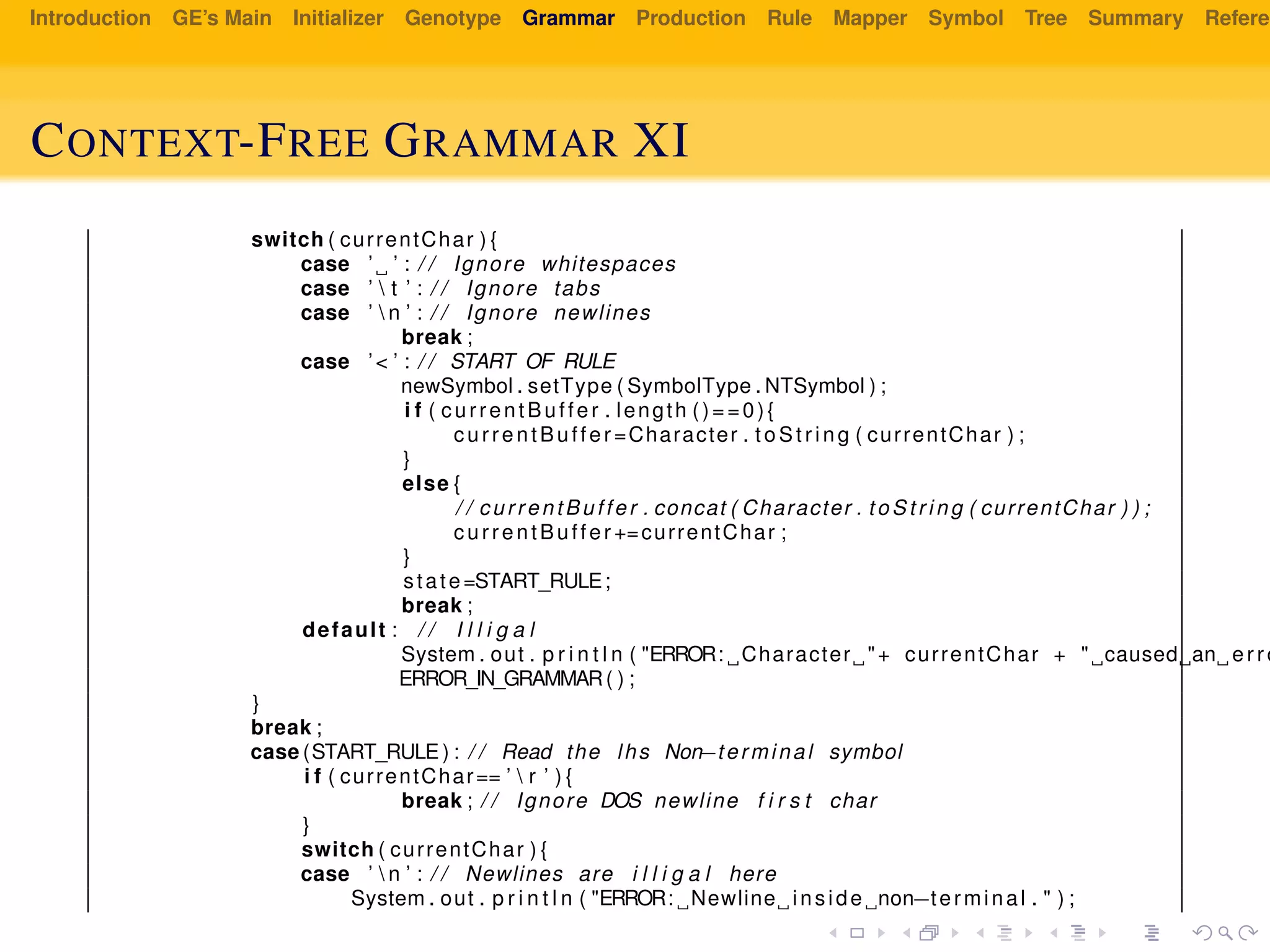 Introduction GE’s Main Initializer Genotype Grammar Production Rule Mapper Symbol Tree Summary Referen
CONTEXT-FREE GRAMMAR XI
switch ( currentChar ) {
case ’ ’ : / / Ignore whitespaces
case ’  t ’ : / / Ignore tabs
case ’  n ’ : / / Ignore newlines
break ;
case ’< ’ : / / START OF RULE
newSymbol . setType ( SymbolType . NTSymbol ) ;
i f ( currentBuffer . length ()==0){
currentBuffer =Character . t oS tr in g ( currentChar ) ;
}
else {
/ / currentBuffer . concat ( Character . to St ri ng ( currentChar ) ) ;
currentBuffer +=currentChar ;
}
state=START_RULE;
break ;
default : / / I l l i g a l
System . out . p r i n t l n ( "ERROR: Character "+ currentChar + " caused an erro
ERROR_IN_GRAMMAR( ) ;
}
break ;
case (START_RULE ) : / / Read the lhs Non−terminal symbol
i f ( currentChar== ’  r ’ ) {
break ; / / Ignore DOS newline f i r s t char
}
switch ( currentChar ) {
case ’  n ’ : / / Newlines are i l l i g a l here
System . out . p r i n t l n ( "ERROR: Newline inside non−terminal . " ) ;
 