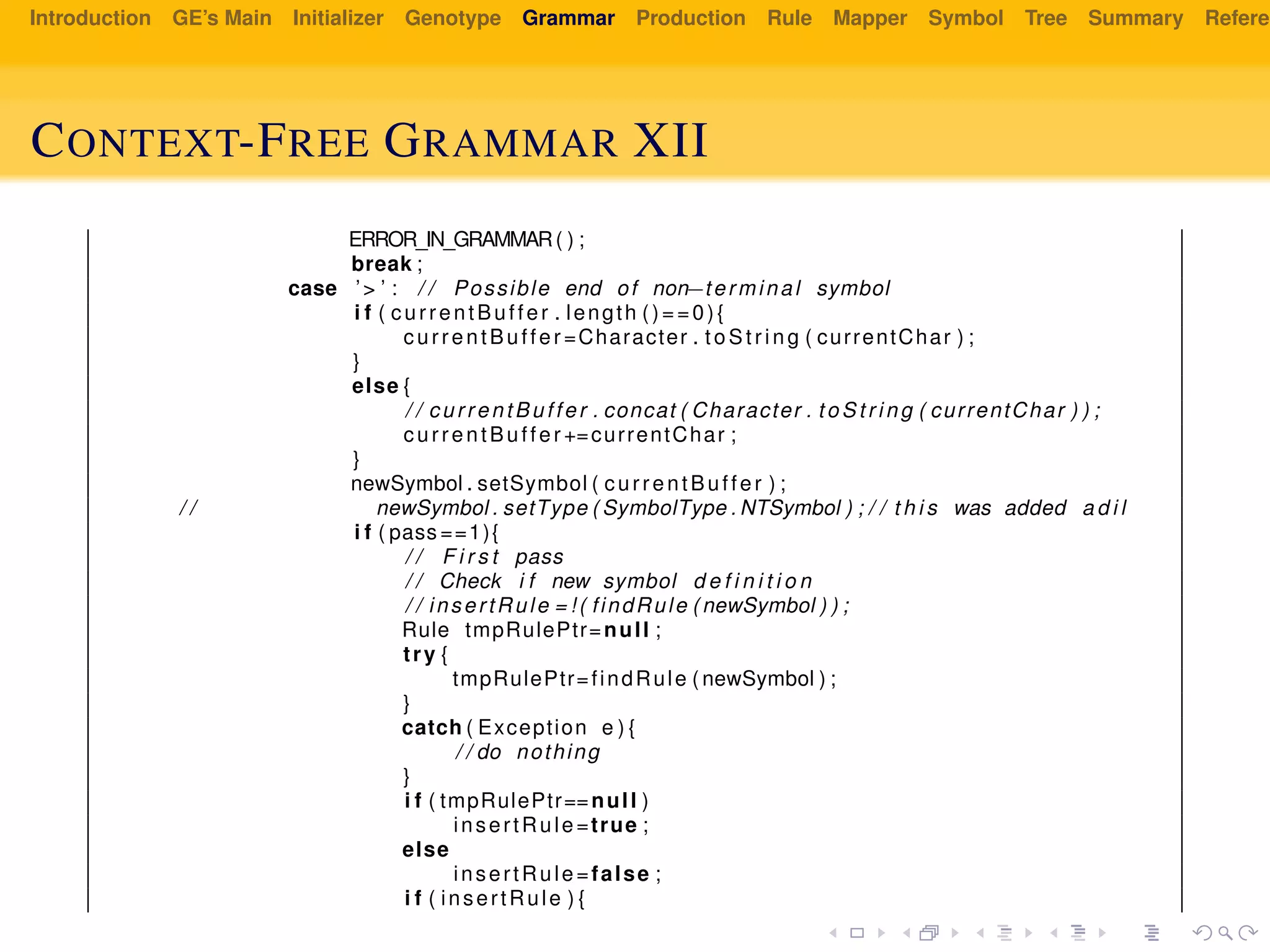 Introduction GE’s Main Initializer Genotype Grammar Production Rule Mapper Symbol Tree Summary Referen
CONTEXT-FREE GRAMMAR XII
ERROR_IN_GRAMMAR( ) ;
break ;
case ’> ’ : / / Possible end of non−terminal symbol
i f ( currentBuffer . length ()==0){
currentBuffer =Character . t oS tr ing ( currentChar ) ;
}
else {
/ / currentBuffer . concat ( Character . to St ri ng ( currentChar ) ) ;
currentBuffer +=currentChar ;
}
newSymbol . setSymbol ( currentBuffer ) ;
/ / newSymbol . setType ( SymbolType . NTSymbol ) ; / / t h i s was added a d i l
i f ( pass ==1){
/ / F i r s t pass
/ / Check i f new symbol d e f i n i t i o n
/ / insertRule = ! ( findRule ( newSymbol ) ) ;
Rule tmpRulePtr=null ;
try {
tmpRulePtr=findRule ( newSymbol ) ;
}
catch ( Exception e ) {
/ / do nothing
}
i f ( tmpRulePtr==null )
insertRule=true ;
else
insertRule=false ;
i f ( insertRule ) {
 