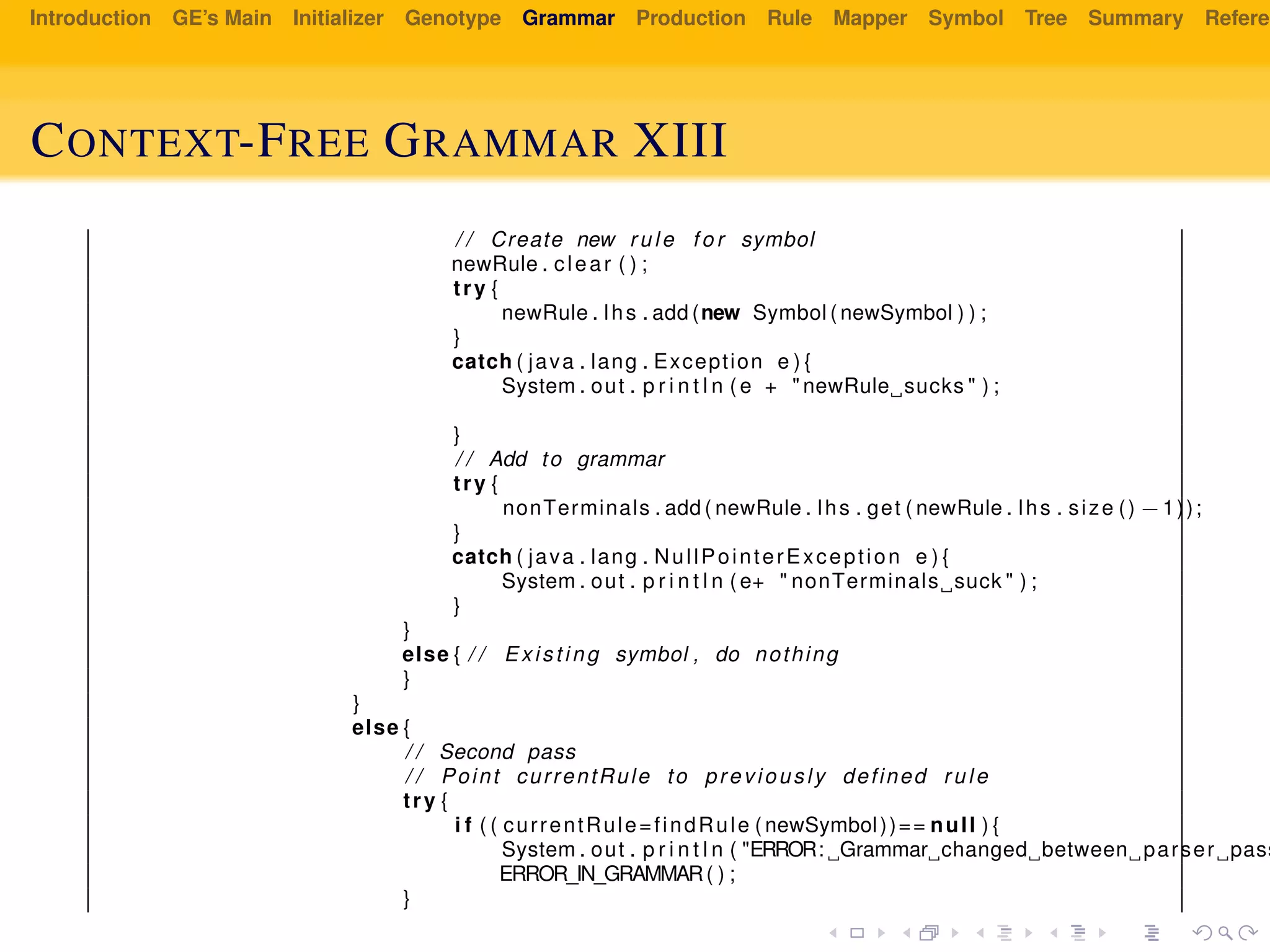 Introduction GE’s Main Initializer Genotype Grammar Production Rule Mapper Symbol Tree Summary Referen
CONTEXT-FREE GRAMMAR XIII
/ / Create new rule f o r symbol
newRule . clear ( ) ;
try {
newRule . lhs . add (new Symbol ( newSymbol ) ) ;
}
catch ( java . lang . Exception e ) {
System . out . p r i n t l n ( e + " newRule sucks " ) ;
}
/ / Add to grammar
try {
nonTerminals . add ( newRule . lhs . get ( newRule . lhs . size () −1));
}
catch ( java . lang . NullPointerException e ) {
System . out . p r i n t l n ( e+ " nonTerminals suck " ) ;
}
}
else { / / Existing symbol , do nothing
}
}
else {
/ / Second pass
/ / Point currentRule to previously defined rule
try {
i f ( ( currentRule=findRule ( newSymbol))== null ) {
System . out . p r i n t l n ( "ERROR: Grammar changed between parser pass
ERROR_IN_GRAMMAR( ) ;
}
 