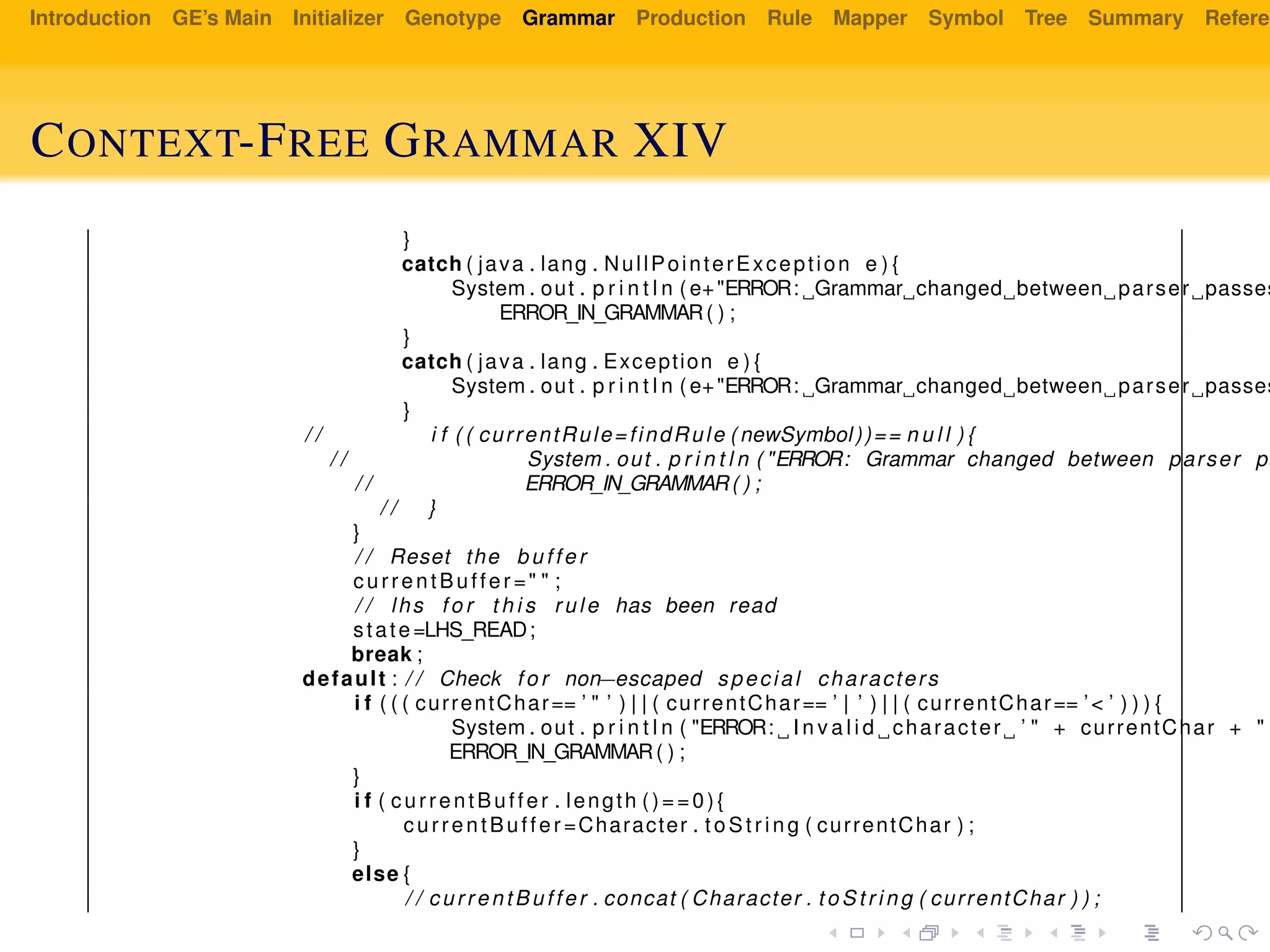 Introduction GE’s Main Initializer Genotype Grammar Production Rule Mapper Symbol Tree Summary Referen
CONTEXT-FREE GRAMMAR XIV
}
catch ( java . lang . NullPointerException e ) {
System . out . p r i n t l n ( e+"ERROR: Grammar changed between parser passes
ERROR_IN_GRAMMAR( ) ;
}
catch ( java . lang . Exception e ) {
System . out . p r i n t l n ( e+"ERROR: Grammar changed between parser passes
}
/ / i f ( ( currentRule=findRule ( newSymbol))== n u l l ) {
/ / System . out . p r i n t l n ( "ERROR: Grammar changed between parser pa
/ / ERROR_IN_GRAMMAR( ) ;
/ / }
}
/ / Reset the buffer
currentBuffer =" " ;
/ / lhs f o r t h i s rule has been read
state=LHS_READ;
break ;
default : / / Check f o r non−escaped special characters
i f ( ( ( currentChar== ’ " ’ ) | | ( currentChar== ’ | ’ ) | | ( currentChar== ’< ’ ) ) ) {
System . out . p r i n t l n ( "ERROR: I n v a l i d character ’ " + currentChar + "
ERROR_IN_GRAMMAR( ) ;
}
i f ( currentBuffer . length ()==0){
currentBuffer =Character . t oS tr ing ( currentChar ) ;
}
else {
/ / currentBuffer . concat ( Character . to St ri ng ( currentChar ) ) ;
 