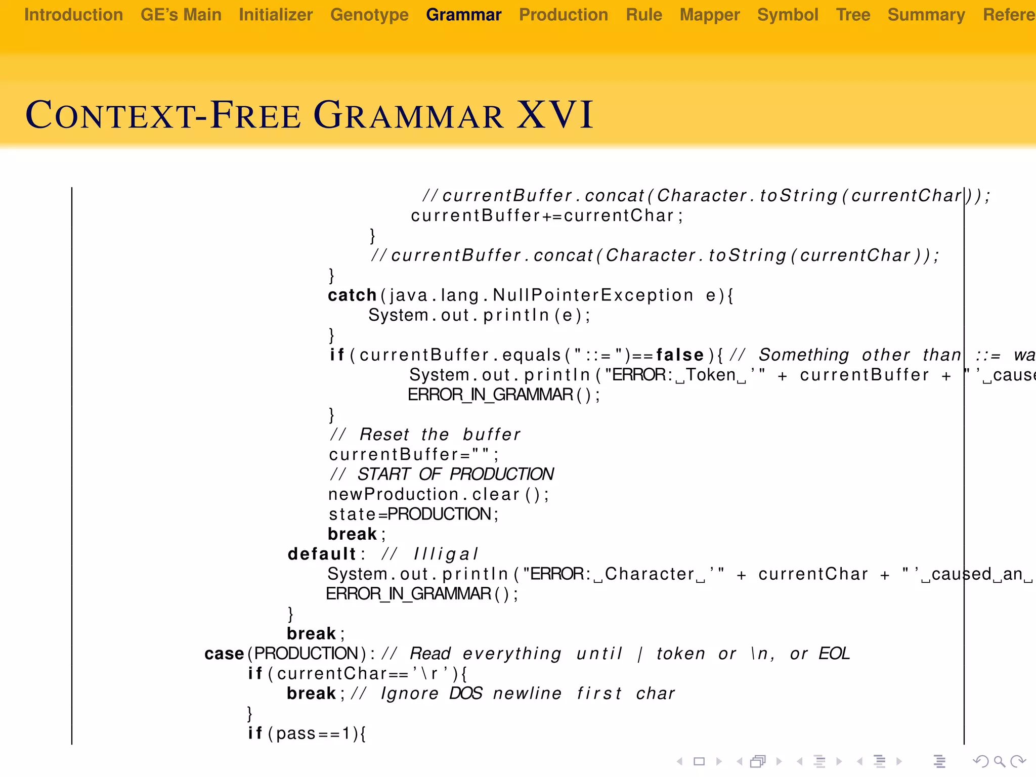 Introduction GE’s Main Initializer Genotype Grammar Production Rule Mapper Symbol Tree Summary Referen
CONTEXT-FREE GRAMMAR XVI
/ / currentBuffer . concat ( Character . to St ri ng ( currentChar ) ) ;
currentBuffer +=currentChar ;
}
/ / currentBuffer . concat ( Character . to St ri ng ( currentChar ) ) ;
}
catch ( java . lang . NullPointerException e ) {
System . out . p r i n t l n ( e ) ;
}
i f ( currentBuffer . equals ( " : : = " )== false ) { / / Something other than : : = was
System . out . p r i n t l n ( "ERROR: Token ’ " + currentBuffer + " ’ cause
ERROR_IN_GRAMMAR( ) ;
}
/ / Reset the buffer
currentBuffer =" " ;
/ / START OF PRODUCTION
newProduction . clear ( ) ;
state=PRODUCTION;
break ;
default : / / I l l i g a l
System . out . p r i n t l n ( "ERROR: Character ’ " + currentChar + " ’ caused an e
ERROR_IN_GRAMMAR( ) ;
}
break ;
case (PRODUCTION) : / / Read everything u n t i l | token or  n , or EOL
i f ( currentChar== ’  r ’ ) {
break ; / / Ignore DOS newline f i r s t char
}
i f ( pass ==1){
 