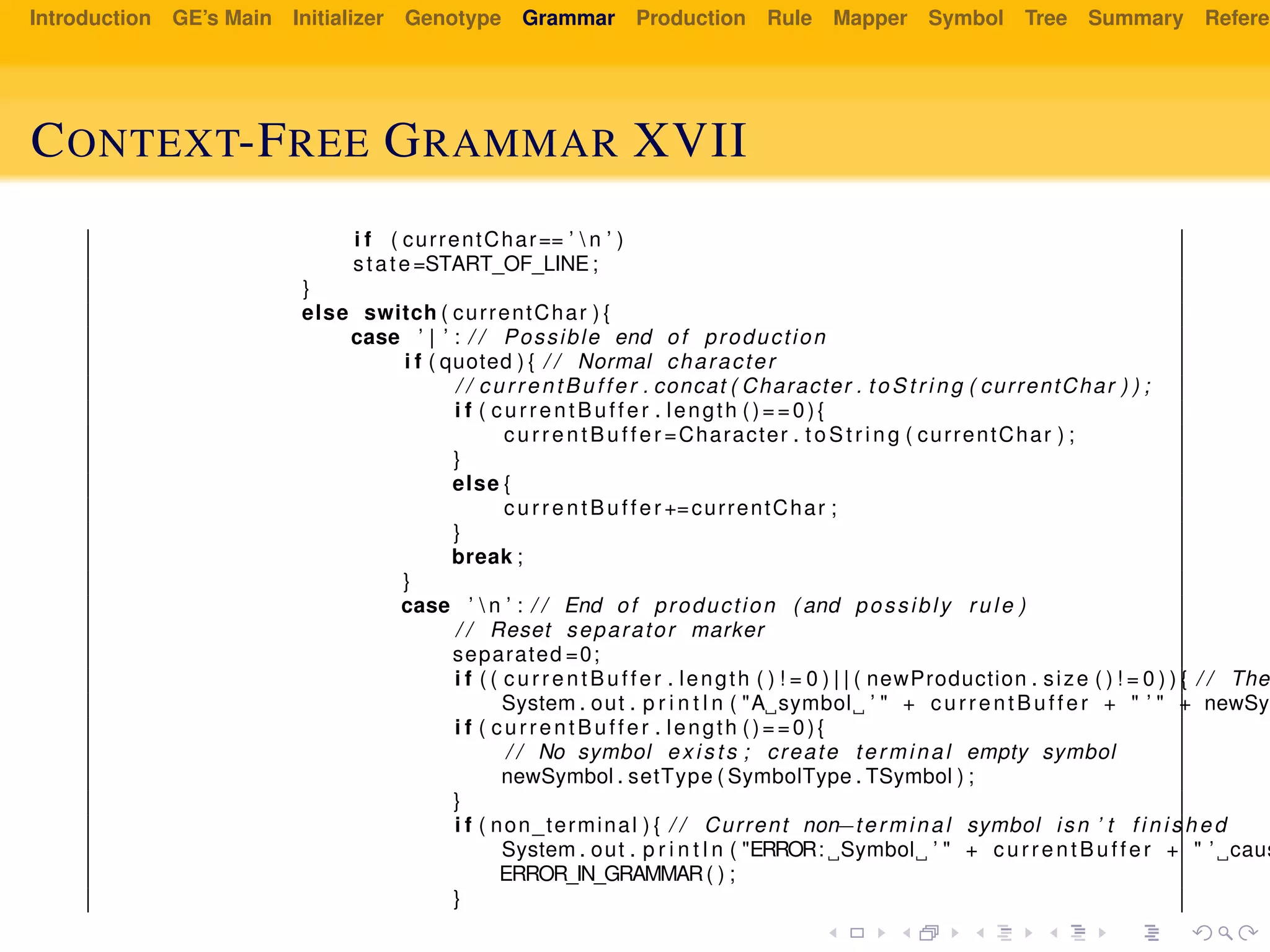 Introduction GE’s Main Initializer Genotype Grammar Production Rule Mapper Symbol Tree Summary Referen
CONTEXT-FREE GRAMMAR XVII
i f ( currentChar== ’  n ’ )
state=START_OF_LINE;
}
else switch ( currentChar ) {
case ’ | ’ : / / Possible end of production
i f ( quoted ) { / / Normal character
/ / currentBuffer . concat ( Character . to St ri ng ( currentChar ) ) ;
i f ( currentBuffer . length ()==0){
currentBuffer =Character . t oS tr ing ( currentChar ) ;
}
else {
currentBuffer +=currentChar ;
}
break ;
}
case ’  n ’ : / / End of production ( and possibly rule )
/ / Reset separator marker
separated =0;
i f ( ( currentBuffer . length ( ) ! = 0 ) | | ( newProduction . size ( ) ! = 0 ) ) { / / The
System . out . p r i n t l n ( "A symbol ’ " + currentBuffer + " ’ " + newSym
i f ( currentBuffer . length ()==0){
/ / No symbol exists ; create terminal empty symbol
newSymbol . setType ( SymbolType . TSymbol ) ;
}
i f ( non_terminal ) { / / Current non−terminal symbol isn ’ t f in is hed
System . out . p r i n t l n ( "ERROR: Symbol ’ " + currentBuffer + " ’ caus
ERROR_IN_GRAMMAR( ) ;
}
 