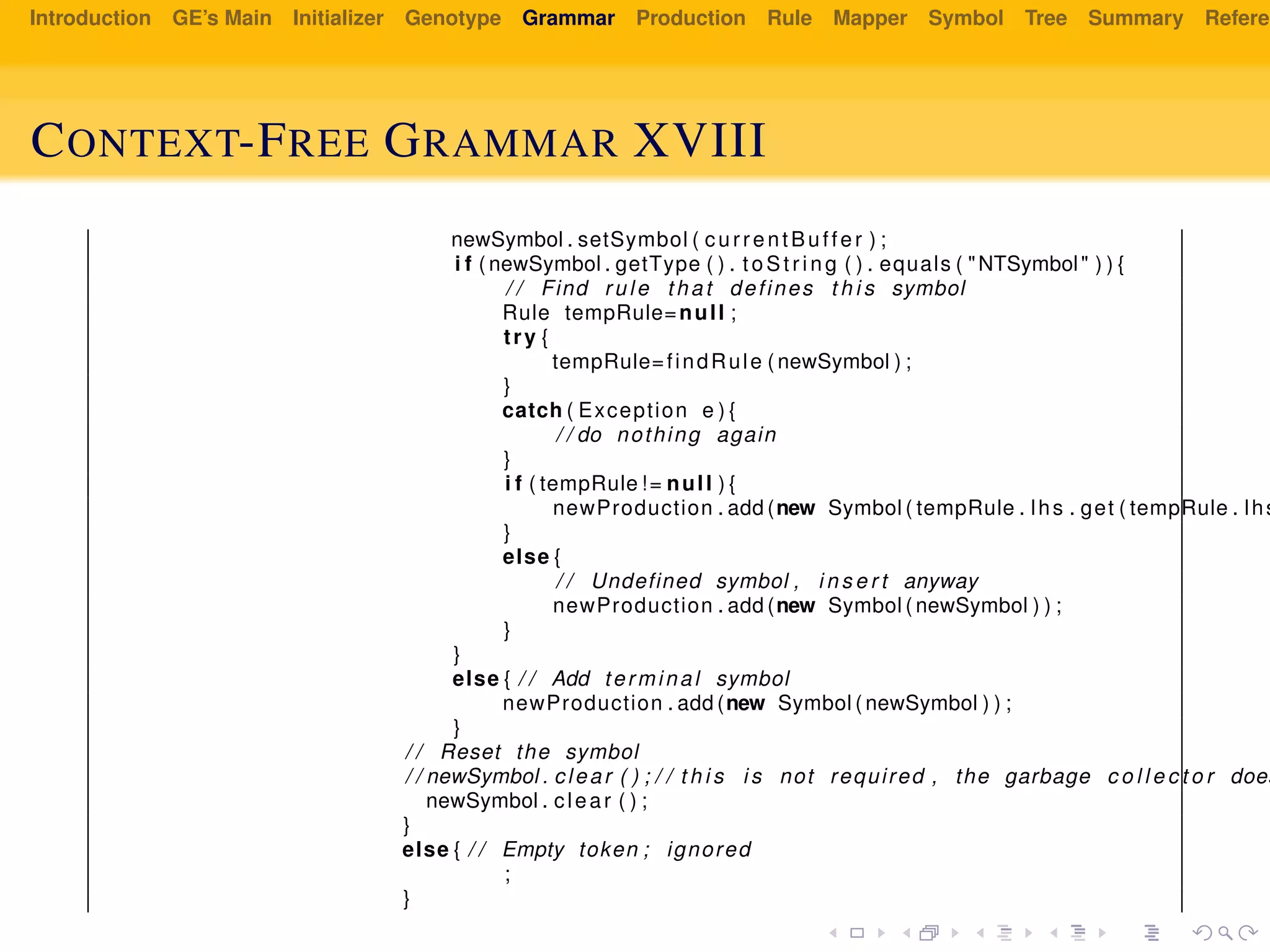 Introduction GE’s Main Initializer Genotype Grammar Production Rule Mapper Symbol Tree Summary Referen
CONTEXT-FREE GRAMMAR XVIII
newSymbol . setSymbol ( currentBuffer ) ;
i f ( newSymbol . getType ( ) . t oSt ri ng ( ) . equals ( "NTSymbol" ) ) {
/ / Find rule that defines t h i s symbol
Rule tempRule=null ;
try {
tempRule=findRule ( newSymbol ) ;
}
catch ( Exception e ) {
/ / do nothing again
}
i f ( tempRule != null ) {
newProduction . add (new Symbol ( tempRule . lhs . get ( tempRule . lhs
}
else {
/ / Undefined symbol , i n s e r t anyway
newProduction . add (new Symbol ( newSymbol ) ) ;
}
}
else { / / Add terminal symbol
newProduction . add (new Symbol ( newSymbol ) ) ;
}
/ / Reset the symbol
/ / newSymbol . clear ( ) ; / / t h i s i s not required , the garbage c o l l e c t o r does
newSymbol . clear ( ) ;
}
else { / / Empty token ; ignored
;
}
 