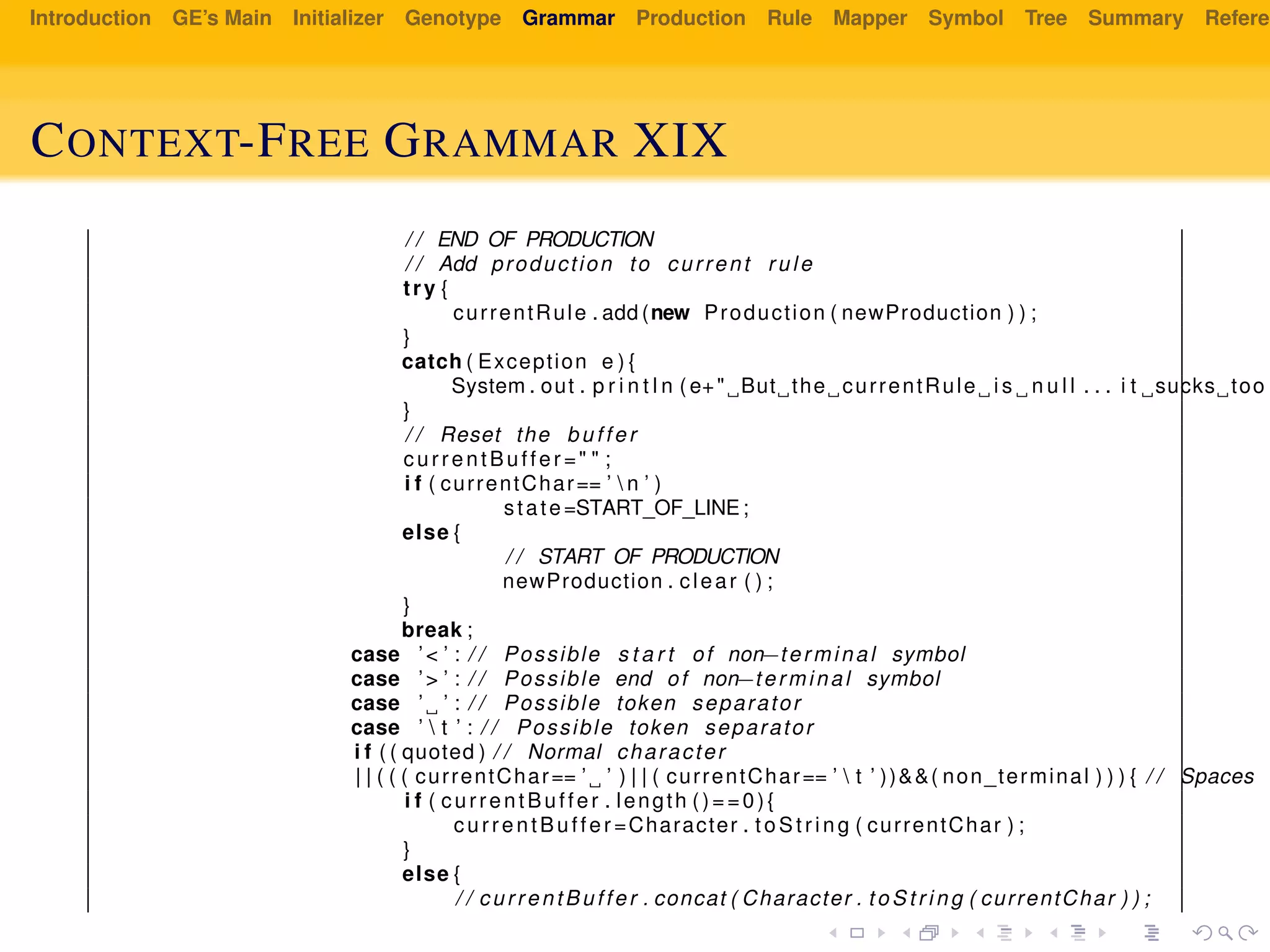 Introduction GE’s Main Initializer Genotype Grammar Production Rule Mapper Symbol Tree Summary Referen
CONTEXT-FREE GRAMMAR XIX
/ / END OF PRODUCTION
/ / Add production to current rule
try {
currentRule . add (new Production ( newProduction ) ) ;
}
catch ( Exception e ) {
System . out . p r i n t l n ( e+" But the currentRule i s n u l l . . . i t sucks too "
}
/ / Reset the buffer
currentBuffer =" " ;
i f ( currentChar== ’  n ’ )
state=START_OF_LINE;
else {
/ / START OF PRODUCTION
newProduction . clear ( ) ;
}
break ;
case ’< ’ : / / Possible s t a r t of non−terminal symbol
case ’> ’ : / / Possible end of non−terminal symbol
case ’ ’ : / / Possible token separator
case ’  t ’ : / / Possible token separator
i f ( ( quoted ) / / Normal character
| | ( ( ( currentChar== ’ ’ ) | | ( currentChar== ’  t ’ ))&&( non_terminal ) ) ) { / / Spaces i
i f ( currentBuffer . length ()==0){
currentBuffer =Character . t oS tr in g ( currentChar ) ;
}
else {
/ / currentBuffer . concat ( Character . to St ri ng ( currentChar ) ) ;
 