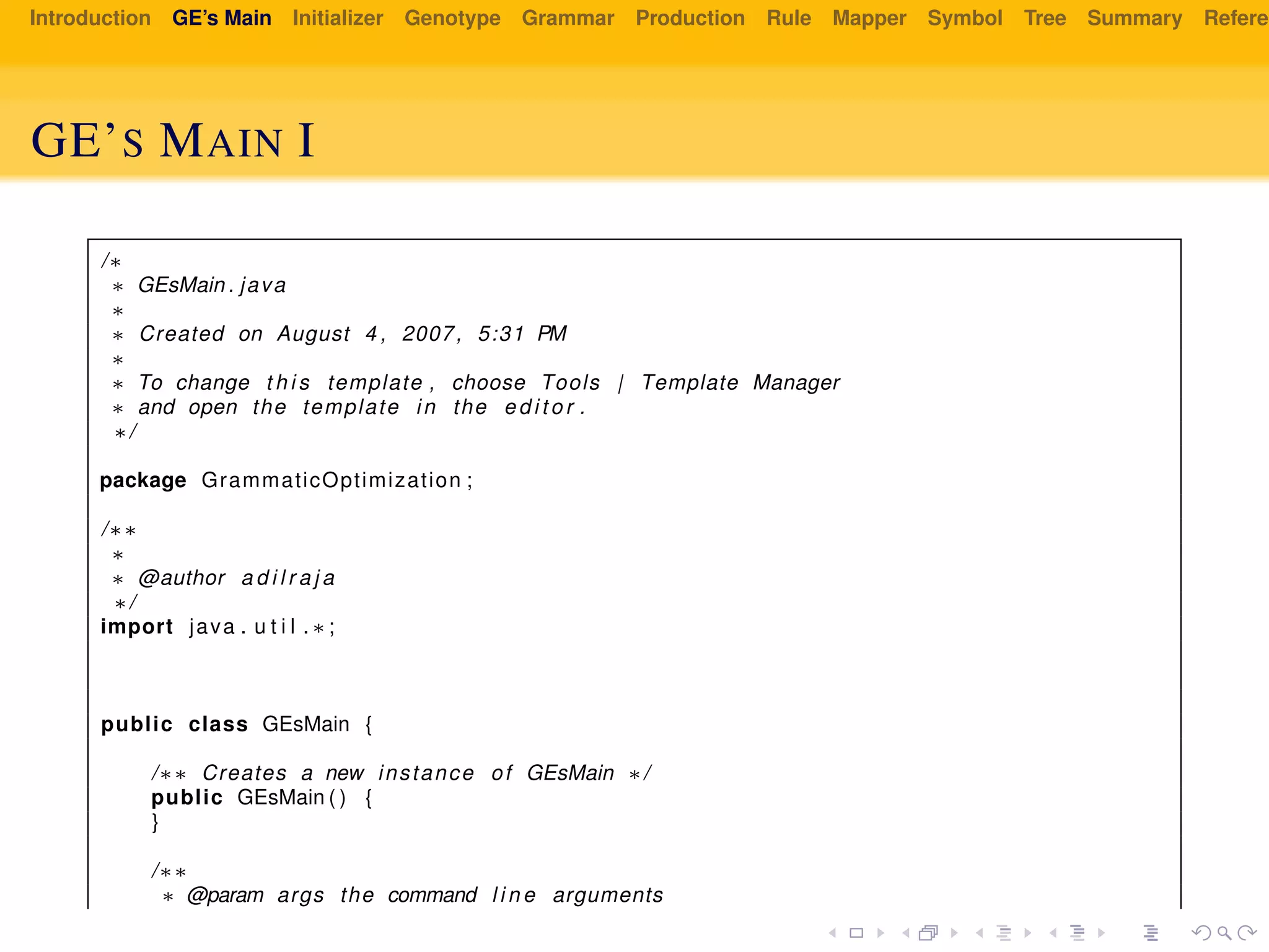 Introduction GE’s Main Initializer Genotype Grammar Production Rule Mapper Symbol Tree Summary Referen
GE’S MAIN I
/∗
∗ GEsMain . java
∗
∗ Created on August 4 , 2007, 5:31 PM
∗
∗ To change t h i s template , choose Tools | Template Manager
∗ and open the template in the e d i t o r .
∗/
package GrammaticOptimization ;
/∗∗
∗
∗ @author a d i l r a j a
∗/
import java . u t i l . ∗ ;
public class GEsMain {
/∗∗ Creates a new instance of GEsMain ∗/
public GEsMain ( ) {
}
/∗∗
∗ @param args the command l i n e arguments
 