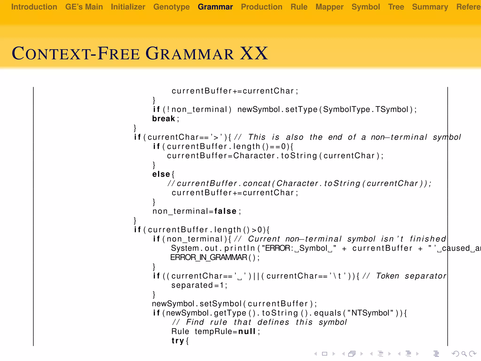 Introduction GE’s Main Initializer Genotype Grammar Production Rule Mapper Symbol Tree Summary Referen
CONTEXT-FREE GRAMMAR XX
currentBuffer +=currentChar ;
}
i f ( ! non_terminal ) newSymbol . setType ( SymbolType . TSymbol ) ;
break ;
}
i f ( currentChar== ’> ’ ) { / / This i s also the end of a non−terminal symbol
i f ( currentBuffer . length ()==0){
currentBuffer =Character . t oS tr ing ( currentChar ) ;
}
else {
/ / currentBuffer . concat ( Character . to St ri ng ( currentChar ) ) ;
currentBuffer +=currentChar ;
}
non_terminal=false ;
}
i f ( currentBuffer . length () >0){
i f ( non_terminal ) { / / Current non−terminal symbol isn ’ t f in is hed
System . out . p r i n t l n ( "ERROR: Symbol " + currentBuffer + " ’ caused an
ERROR_IN_GRAMMAR( ) ;
}
i f ( ( currentChar== ’ ’ ) | | ( currentChar== ’  t ’ ) ) { / / Token separator
separated =1;
}
newSymbol . setSymbol ( currentBuffer ) ;
i f ( newSymbol . getType ( ) . to St ri ng ( ) . equals ( "NTSymbol" ) ) {
/ / Find rule that defines t h i s symbol
Rule tempRule=null ;
try {
 