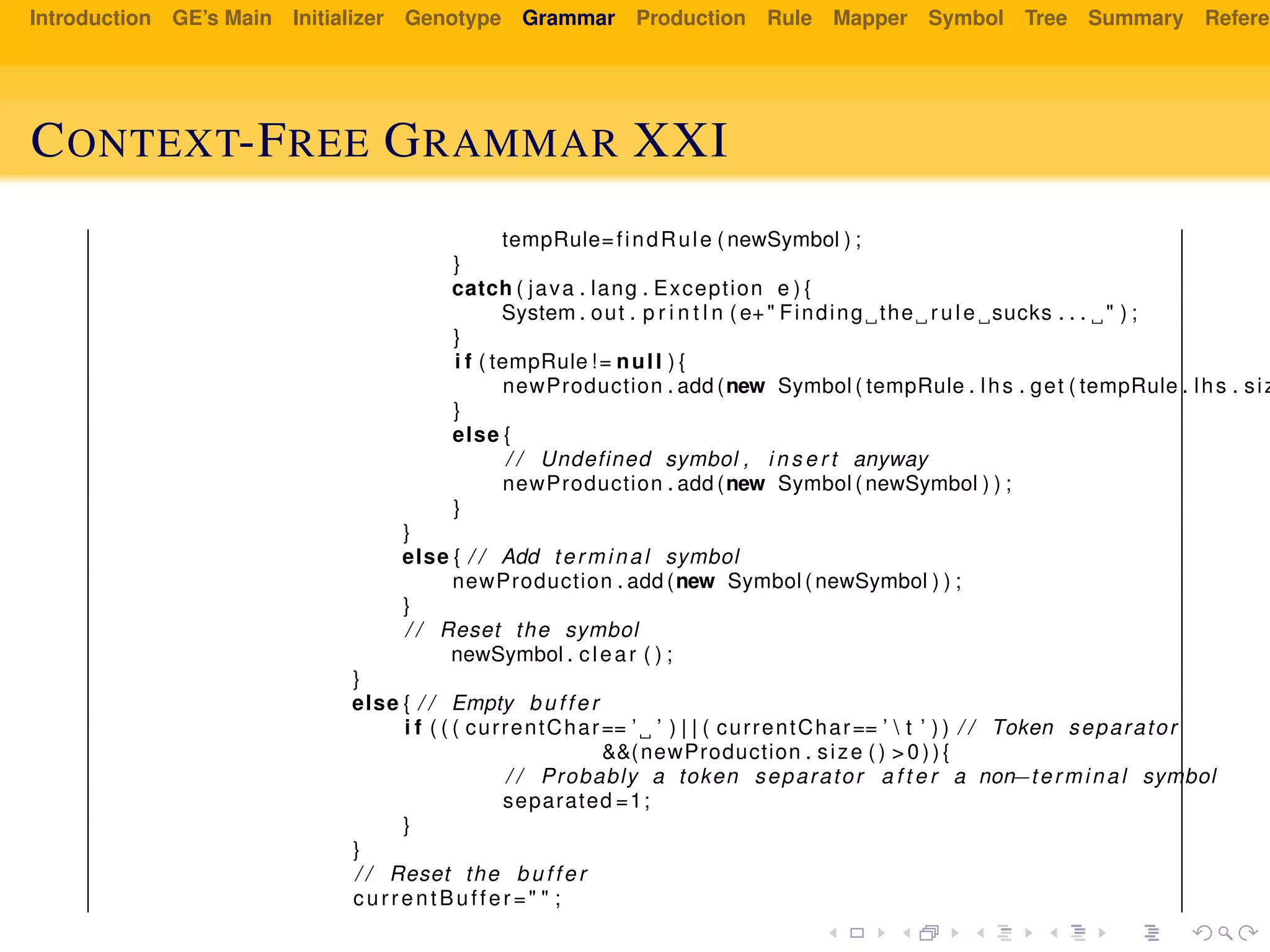 Introduction GE’s Main Initializer Genotype Grammar Production Rule Mapper Symbol Tree Summary Referen
CONTEXT-FREE GRAMMAR XXI
tempRule=findRule ( newSymbol ) ;
}
catch ( java . lang . Exception e ) {
System . out . p r i n t l n ( e+" Finding the rule sucks . . . " ) ;
}
i f ( tempRule != null ) {
newProduction . add (new Symbol ( tempRule . lhs . get ( tempRule . lhs . siz
}
else {
/ / Undefined symbol , i n s e r t anyway
newProduction . add (new Symbol ( newSymbol ) ) ;
}
}
else { / / Add terminal symbol
newProduction . add (new Symbol ( newSymbol ) ) ;
}
/ / Reset the symbol
newSymbol . clear ( ) ;
}
else { / / Empty buffer
i f ( ( ( currentChar== ’ ’ ) | | ( currentChar== ’  t ’ ) ) / / Token separator
&&(newProduction . size ( ) > 0 ) ) {
/ / Probably a token separator a f t e r a non−terminal symbol
separated =1;
}
}
/ / Reset the buffer
currentBuffer =" " ;
 
