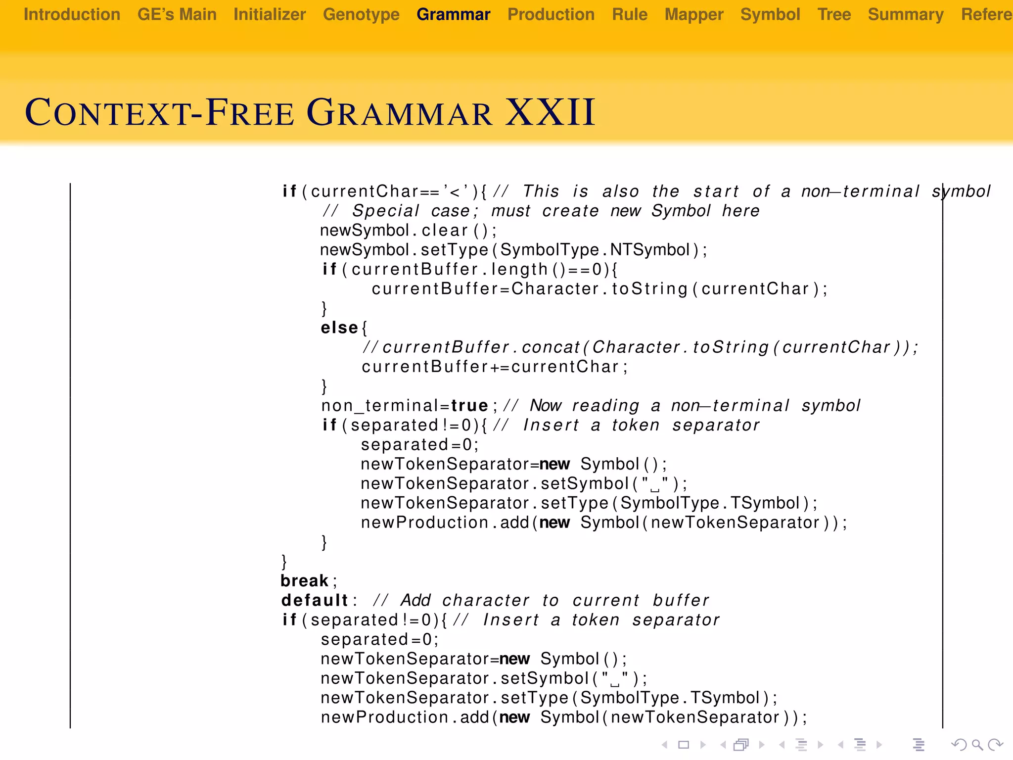 Introduction GE’s Main Initializer Genotype Grammar Production Rule Mapper Symbol Tree Summary Referen
CONTEXT-FREE GRAMMAR XXII
i f ( currentChar== ’< ’ ) { / / This i s also the s t a r t of a non−terminal symbol
/ / Special case ; must create new Symbol here
newSymbol . clear ( ) ;
newSymbol . setType ( SymbolType . NTSymbol ) ;
i f ( currentBuffer . length ()==0){
currentBuffer =Character . t oS tr ing ( currentChar ) ;
}
else {
/ / currentBuffer . concat ( Character . to St ri ng ( currentChar ) ) ;
currentBuffer +=currentChar ;
}
non_terminal=true ; / / Now reading a non−terminal symbol
i f ( separated ! = 0 ) { / / I n s e r t a token separator
separated =0;
newTokenSeparator=new Symbol ( ) ;
newTokenSeparator . setSymbol ( " " ) ;
newTokenSeparator . setType ( SymbolType . TSymbol ) ;
newProduction . add (new Symbol ( newTokenSeparator ) ) ;
}
}
break ;
default : / / Add character to current buffer
i f ( separated ! = 0 ) { / / I n s e r t a token separator
separated =0;
newTokenSeparator=new Symbol ( ) ;
newTokenSeparator . setSymbol ( " " ) ;
newTokenSeparator . setType ( SymbolType . TSymbol ) ;
newProduction . add (new Symbol ( newTokenSeparator ) ) ;
 