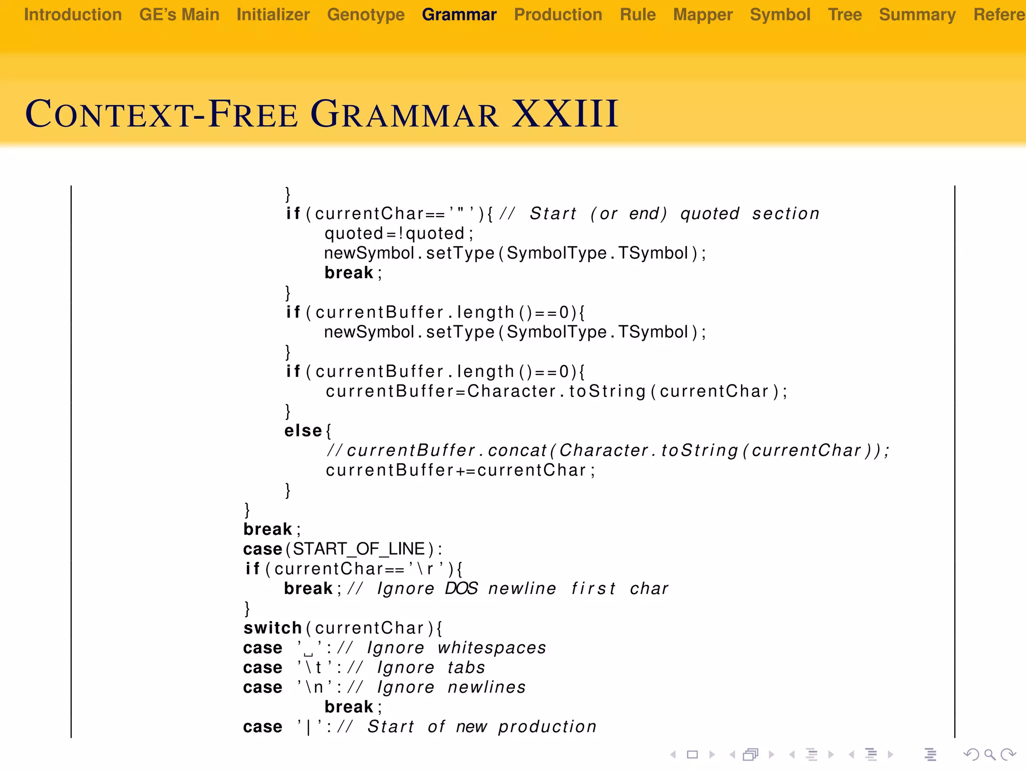 Introduction GE’s Main Initializer Genotype Grammar Production Rule Mapper Symbol Tree Summary Referen
CONTEXT-FREE GRAMMAR XXIII
}
i f ( currentChar== ’ " ’ ) { / / Start ( or end ) quoted section
quoted =! quoted ;
newSymbol . setType ( SymbolType . TSymbol ) ;
break ;
}
i f ( currentBuffer . length ()==0){
newSymbol . setType ( SymbolType . TSymbol ) ;
}
i f ( currentBuffer . length ()==0){
currentBuffer =Character . t oS tr ing ( currentChar ) ;
}
else {
/ / currentBuffer . concat ( Character . to St ri ng ( currentChar ) ) ;
currentBuffer +=currentChar ;
}
}
break ;
case (START_OF_LINE ) :
i f ( currentChar== ’  r ’ ) {
break ; / / Ignore DOS newline f i r s t char
}
switch ( currentChar ) {
case ’ ’ : / / Ignore whitespaces
case ’  t ’ : / / Ignore tabs
case ’  n ’ : / / Ignore newlines
break ;
case ’ | ’ : / / Start of new production
 