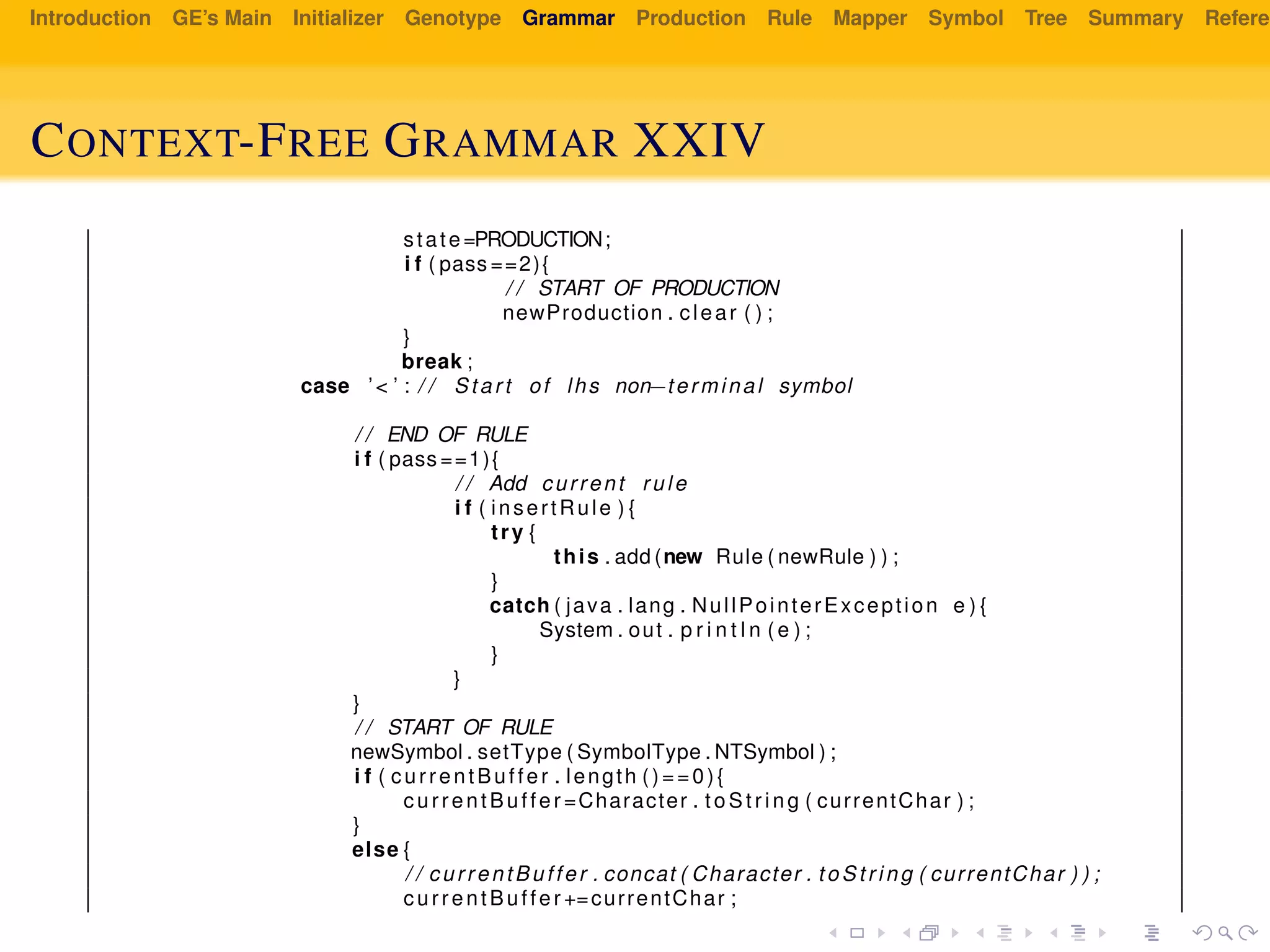 Introduction GE’s Main Initializer Genotype Grammar Production Rule Mapper Symbol Tree Summary Referen
CONTEXT-FREE GRAMMAR XXIV
state=PRODUCTION;
i f ( pass ==2){
/ / START OF PRODUCTION
newProduction . clear ( ) ;
}
break ;
case ’< ’ : / / Start of lhs non−terminal symbol
/ / END OF RULE
i f ( pass ==1){
/ / Add current rule
i f ( insertRule ) {
try {
this . add (new Rule ( newRule ) ) ;
}
catch ( java . lang . NullPointerException e ) {
System . out . p r i n t l n ( e ) ;
}
}
}
/ / START OF RULE
newSymbol . setType ( SymbolType . NTSymbol ) ;
i f ( currentBuffer . length ()==0){
currentBuffer =Character . t oS tr ing ( currentChar ) ;
}
else {
/ / currentBuffer . concat ( Character . to St ri ng ( currentChar ) ) ;
currentBuffer +=currentChar ;
 